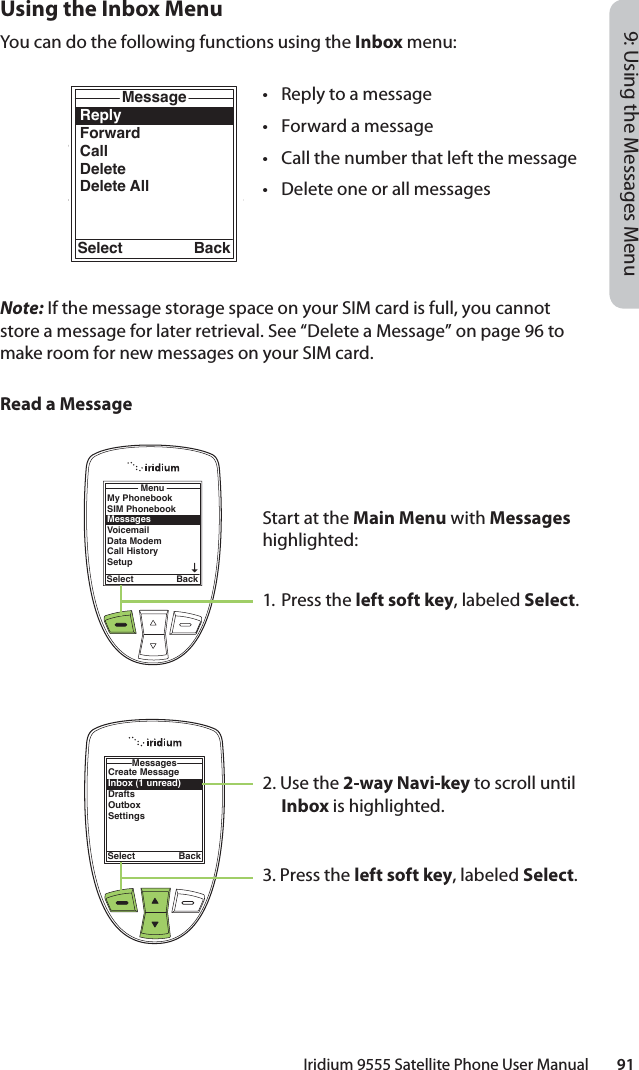 Iridium 9555 Satellite Phone User Manual        919: Using the Messages MenuUsing the Inbox MenuYou can do the following functions using the Inbox menu:Note: If the message storage space on your SIM card is full, you cannot store a message for later retrieval. See “Delete a Message” on page 96 to make room for new messages on your SIM card.Read a MessageMy PhonebookSIM PhonebookMessagesVoicemailData ModemCall HistorySetupMenuSelect BackReplyForwardCallDeleteDelete AllMessageSelect BackCreate MessageInbox (1 unread)DraftsOutboxSettingsMessagesSelect Back•  Reply to a message•  Forward a message•  Call the number that left the message•  Delete one or all messagesStart at the Main Menu with Messages highlighted:1. Press the left soft key, labeled Select.2. Use the 2-way Navi-key to scroll until Inbox is highlighted.3. Press the left soft key, labeled Select.