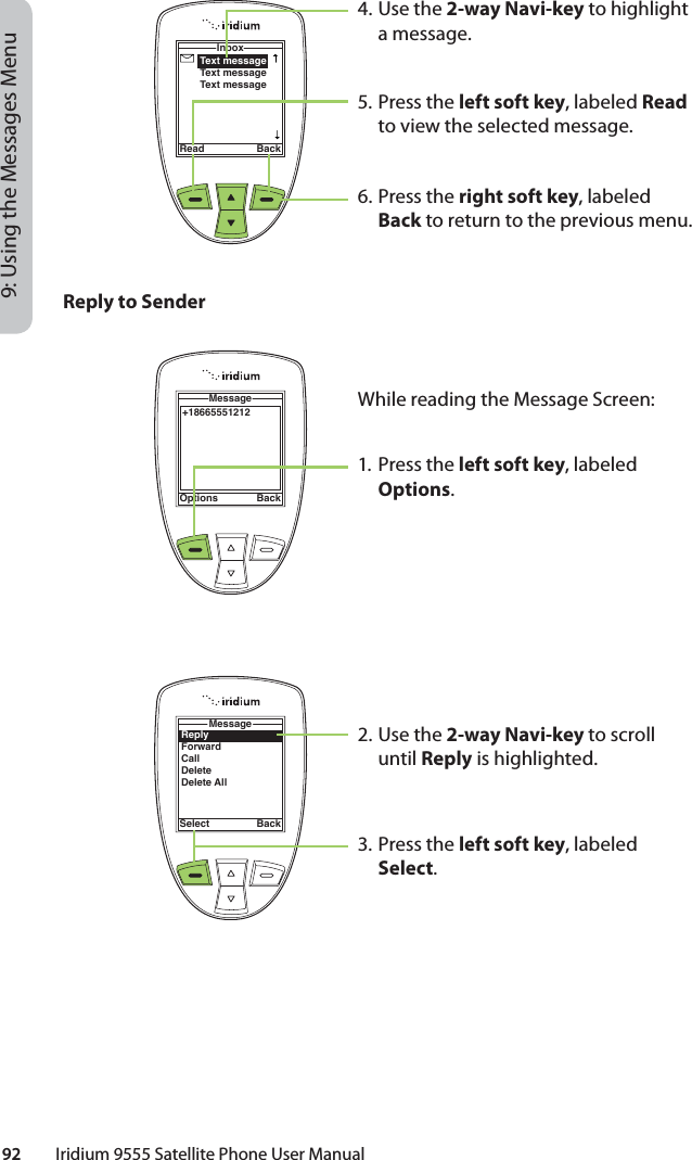 92         Iridium 9555 Satellite Phone User Manual9: Using the Messages Menu4. Use the 2-way Navi-key to highlight a message.5. Press the left soft key, labeled Read to view the selected message.6. Press the right soft key, labeled Back to return to the previous menu.Text messageText messageText messageInboxRead BackReply to SenderWhile reading the Message Screen:1. Press the left soft key, labeled Options.2. Use the 2-way Navi-key to scroll until Reply is highlighted.3. Press the left soft key, labeled Select.+18665551212MessageOptions BackReplyForwardCallDeleteDelete AllMessageSelect Back