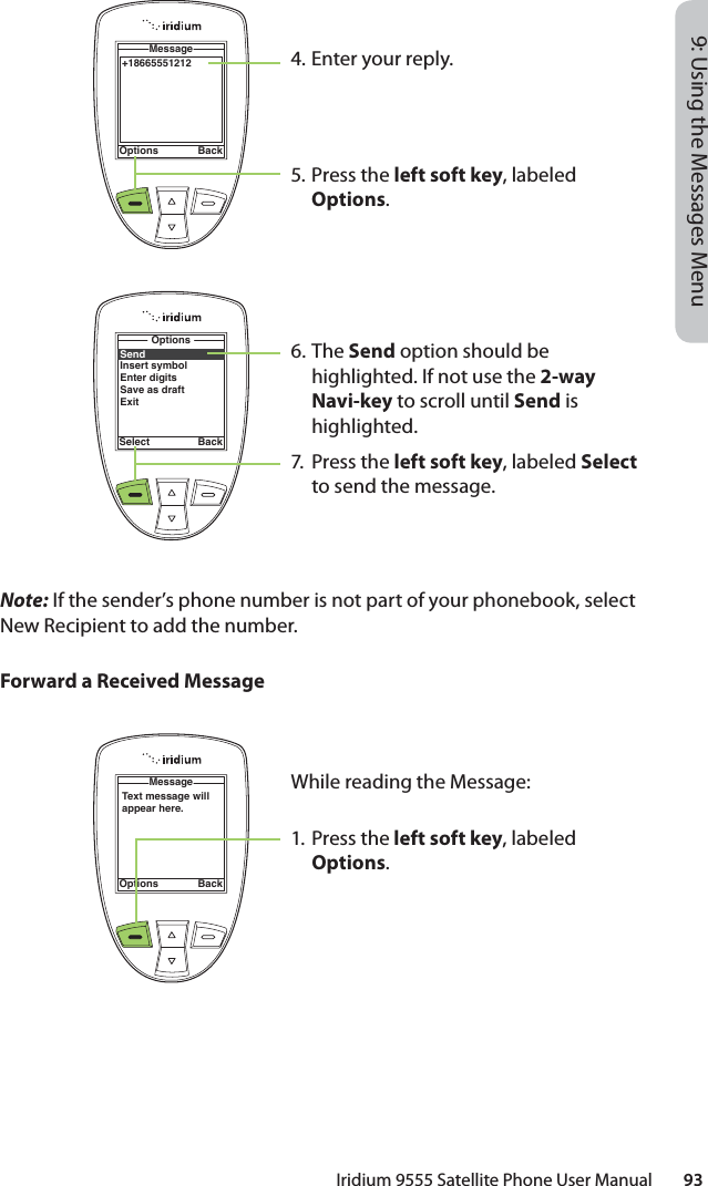 Iridium 9555 Satellite Phone User Manual        939: Using the Messages MenuNote: If the sender’s phone number is not part of your phonebook, select New Recipient to add the number.Forward a Received Message4.  Enter your reply.5.  Press the left soft key, labeled Options.6. The Send option should be highlighted. If not use the 2-way Navi-key to scroll until Send is highlighted.7. Press the left soft key, labeled Select to send the message.+18665551212MessageOptions BackSendInsert symbolEnter digitsSave as draftExitOptionsSelect BackText message will appear here.MessageOptions BackWhile reading the Message:1. Press the left soft key, labeled Options.