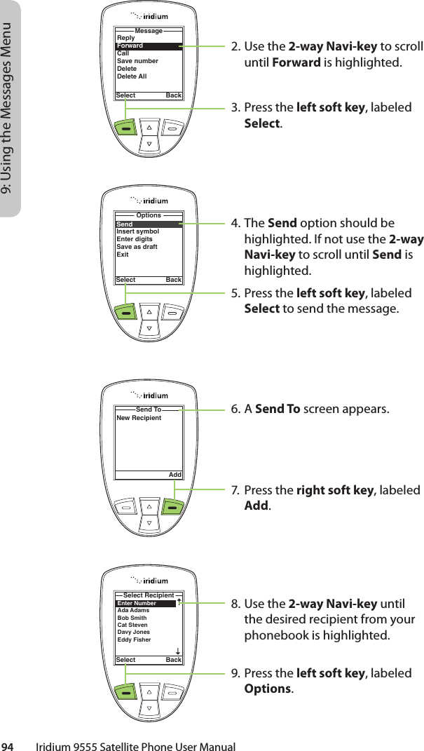 94         Iridium 9555 Satellite Phone User Manual9: Using the Messages Menu2. Use the 2-way Navi-key to scroll until Forward is highlighted.3. Press the left soft key, labeled Select.4. The Send option should be highlighted. If not use the 2-way Navi-key to scroll until Send is highlighted.5. Press the left soft key, labeled Select to send the message.6. A Send To screen appears.7. Press the right soft key, labeled Add.8. Use the 2-way Navi-key until the desired recipient from your phonebook is highlighted.9. Press the left soft key, labeled Options.ReplyForwardCallSave numberDeleteDelete AllMessageSelect BackSendInsert symbolEnter digitsSave as draftExitOptionsSelect BackSend ToAddNew RecipientEnter NumberAda Adams Bob Smith Cat Steven Davy JonesEddy Fisher Select RecipientSelect Back