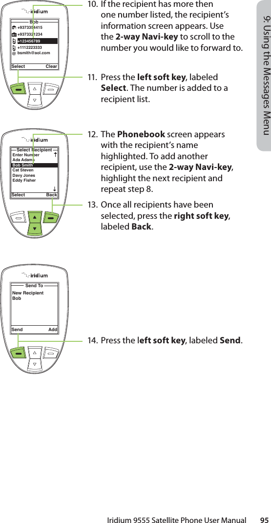 Iridium 9555 Satellite Phone User Manual        959: Using the Messages MenuSelect ClearBob@+9373354415+9373321234+123456789+1112223333bsmith@aol.comEnter NumberAda Adams Bob Smith Cat Steven Davy JonesEddy Fisher Select RecipientSelect BackSend ToNew RecipientBobSend Add10. If the recipient has more then one number listed, the recipient’s information screen appears. Use the 2-way Navi-key to scroll to the number you would like to forward to.11. Press the left soft key, labeled Select. The number is added to a recipient list.12. The Phonebook screen appears with the recipient’s name highlighted. To add another recipient, use the 2-way Navi-key, highlight the next recipient and repeat step 8.13.  Once all recipients have been selected, press the right soft key, labeled Back.14. Press the left soft key, labeled Send.