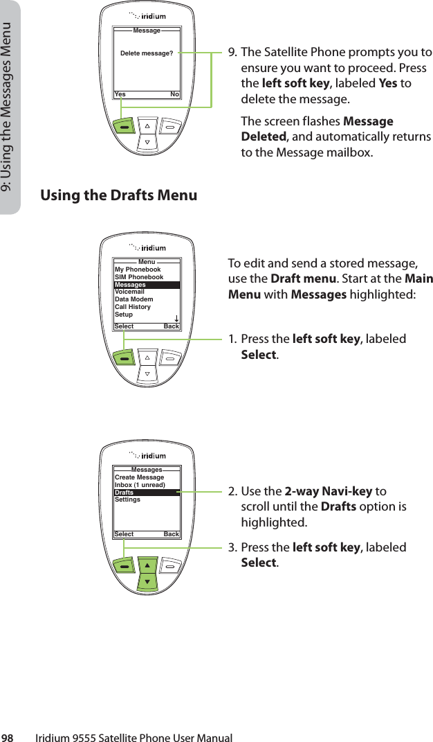 98         Iridium 9555 Satellite Phone User Manual9: Using the Messages Menu9. The Satellite Phone prompts you to ensure you want to proceed. Press the left soft key, labeled Ye s to delete the message.  The screen flashes Message Deleted, and automatically returns to the Message mailbox.Delete message?MessageYes NoUsing the Drafts MenuTo edit and send a stored message, use the Draft menu. Start at the Main Menu with Messages highlighted:1. Press the left soft key, labeled Select.2. Use the 2-way Navi-key to scroll until the Drafts option is highlighted.3. Press the left soft key, labeled Select.My PhonebookSIM PhonebookMessagesVoicemailData ModemCall HistorySetupMenuSelect BackCreate MessageInbox (1 unread)DraftsSettingsMessagesSelect Back