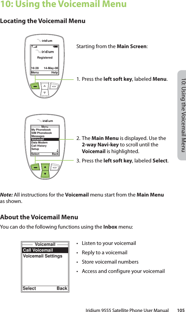 10: Using the Voicemail MenuIridium 9555 Satellite Phone User Manual        10510: Using the Voicemail MenuLocating the Voicemail MenuNote: All instructions for the Voicemail menu start from the Main Menu as shown.About the Voicemail MenuYou can do the following functions using the Inbox menu:Call VoicemailVoicemail SettingsVoicemailSelect BackMenu Help16:28 14-May-08RegisteredTMy PhonebookSIM PhonebookMessagesVoicemailData ModemCall HistorySetupMenuSelect BackStarting from the Main Screen:1. Press the left soft key, labeled Menu.2. The Main Menu is displayed. Use the 2-way Navi-key to scroll until the Voicemail is highlighted.3.  Press the left soft key, labeled Select.•  Listen to your voicemail•  Reply to a voicemail•  Store voicemail numbers•  Access and configure your voicemail