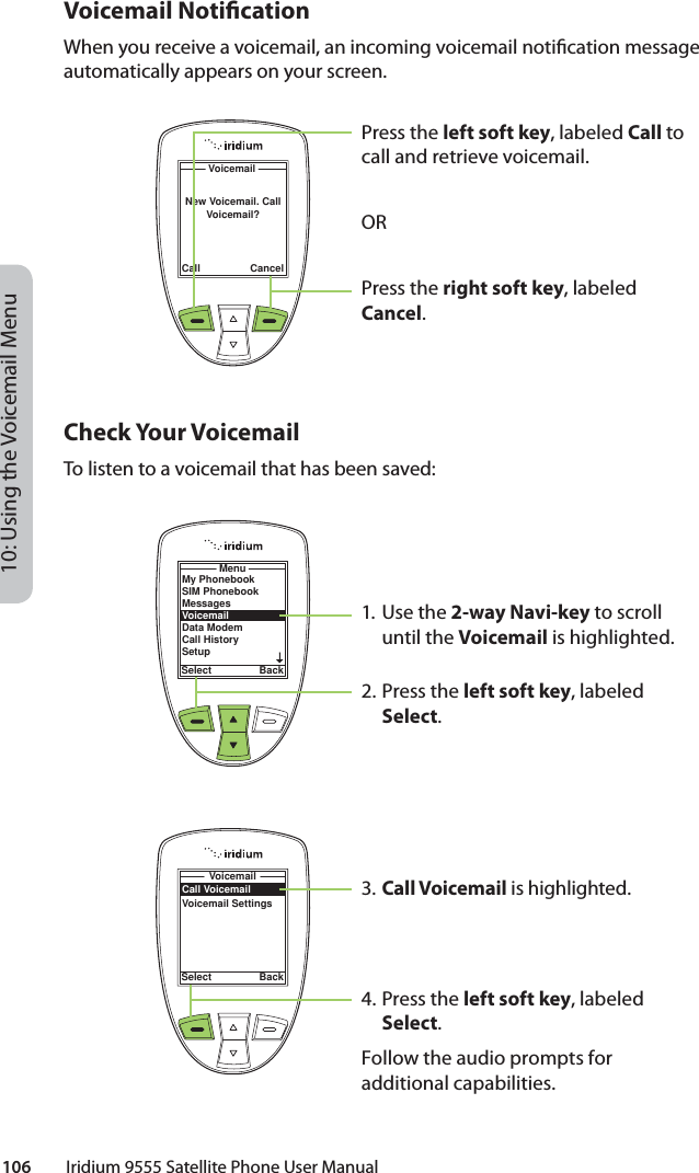 10: Using the Voicemail Menu106         Iridium 9555 Satellite Phone User ManualVoicemail Noti cationWhen you receive a voicemail, an incoming voicemail noti cation message automatically appears on your screen.Check Your VoicemailTo listen to a voicemail that has been saved:1. Use the 2-way Navi-key to scroll until the Voicemail is highlighted.2. Press the left soft key, labeled Select.3. Call Voicemail is highlighted.4. Press the left soft key, labeled Select.Follow the audio prompts for additional capabilities.Call CancelVoicemailNew Voicemail. Call Voicemail?Press the left soft key, labeled Call to call and retrieve voicemail.ORPress the right soft key, labeled Cancel.My PhonebookSIM PhonebookMessagesVoicemailData ModemCall HistorySetupMenuSelect BackCall VoicemailVoicemail SettingsVoicemailSelect Back