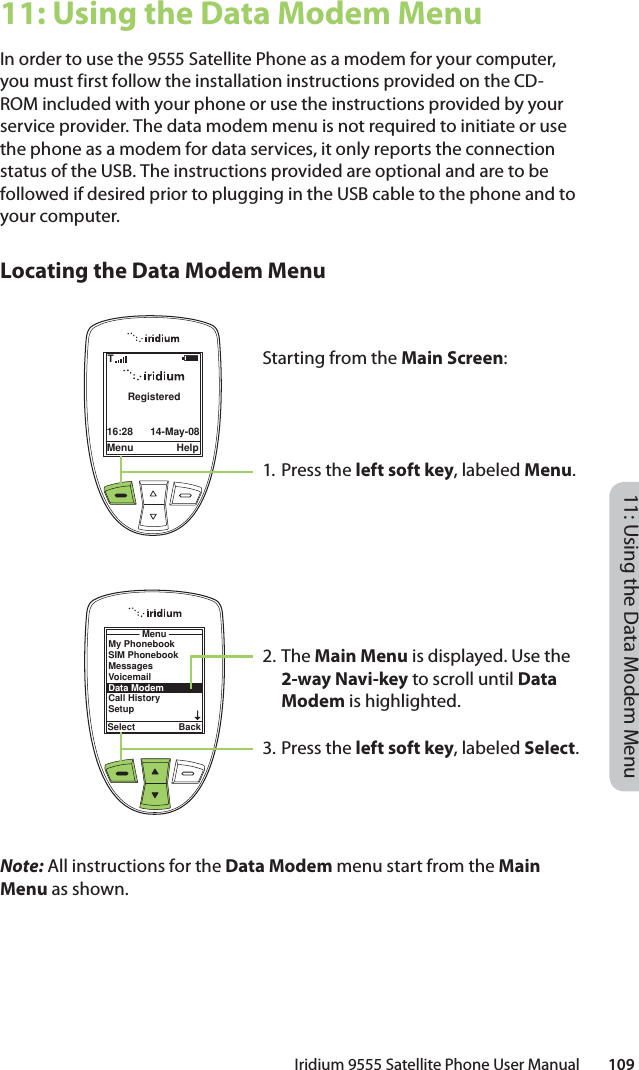 Iridium 9555 Satellite Phone User Manual        10911: Using the Data Modem Menu11: Using the Data Modem MenuIn order to use the 9555 Satellite Phone as a modem for your computer, you must first follow the installation instructions provided on the CD-ROM included with your phone or use the instructions provided by your service provider. The data modem menu is not required to initiate or use the phone as a modem for data services, it only reports the connection status of the USB. The instructions provided are optional and are to be followed if desired prior to plugging in the USB cable to the phone and to your computer. Locating the Data Modem MenuNote: All instructions for the Data Modem menu start from the Main Menu as shown.Menu Help16:28 14-May-08RegisteredTMenuSelect BackMy PhonebookSIM PhonebookMessagesVoicemailData ModemCall HistorySetupStarting from the Main Screen:1. Press the left soft key, labeled Menu.2. The Main Menu is displayed. Use the 2-way Navi-key to scroll until Data Modem is highlighted.3.  Press the left soft key, labeled Select.