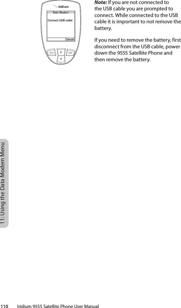 110         Iridium 9555 Satellite Phone User Manual11: Using the Data Modem MenuNote: If you are not connected to the USB cable you are prompted to connect. While connected to the USB cable it is important to not remove the battery.If you need to remove the battery, first disconnect from the USB cable, power down the 9555 Satellite Phone and then remove the battery.Data ModemCancelConnect USB cable