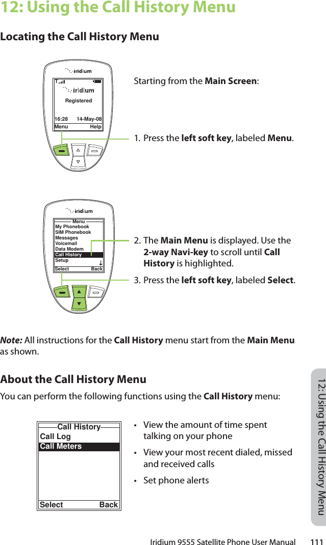 Iridium 9555 Satellite Phone User Manual        11112: Using the Call History Menu12: Using the Call History MenuLocating the Call History MenuNote: All instructions for the Call History menu start from the Main Menu as shown.About the Call History MenuYou can perform the following functions using the Call History menu:Call LogCall MetersCall HistorySelect BackMenu Help16:28 14-May-08RegisteredTMenuSelect BackMy PhonebookSIM PhonebookMessagesVoicemailData ModemCall HistorySetupStarting from the Main Screen:1. Press the left soft key, labeled Menu.2. The Main Menu is displayed. Use the 2-way Navi-key to scroll until Call History is highlighted.3.  Press the left soft key, labeled Select.•  View the amount of time spent talking on your phone•  View your most recent dialed, missed and received calls•  Set phone alerts