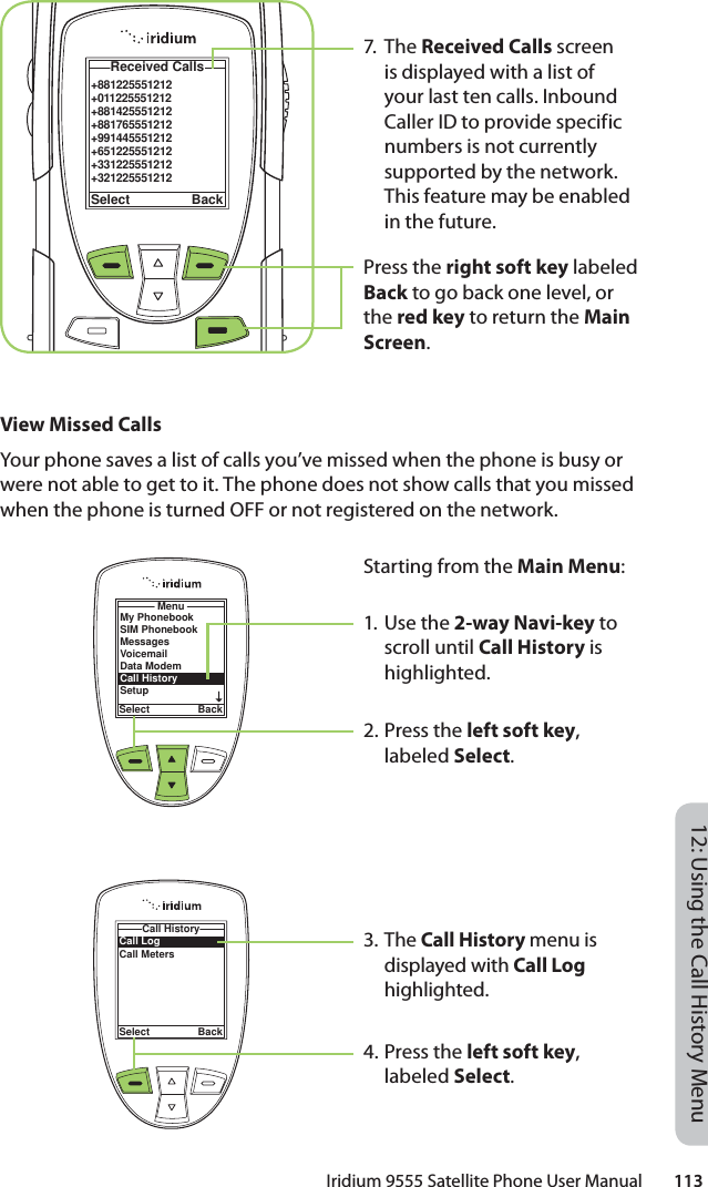 Iridium 9555 Satellite Phone User Manual        11312: Using the Call History Menu7. Th e Received Calls screen is displayed with a list of your last ten calls. Inbound Caller ID to provide specific numbers is not currently supported by the network. This feature may be enabled in the future.Press the right soft key labeled Back to go back one level, or the red key to return the Main Screen.+881225551212+011225551212+881425551212+881765551212+991445551212+651225551212+331225551212+321225551212 Received CallsSelect BackView Missed CallsYour phone saves a list of calls you’ve missed when the phone is busy or were not able to get to it. The phone does not show calls that you missed when the phone is turned OFF or not registered on the network.Starting from the Main Menu:1. Use the 2-way Navi-key to scroll until Call History is highlighted.2. Press the left soft key, labeled Select.3. The Call History menu is displayed with Call Log highlighted.4. Press the left soft key, labeled Select.MenuSelect BackMy PhonebookSIM PhonebookMessagesVoicemailData ModemCall HistorySetupCall LogCall MetersCall HistorySelect Back