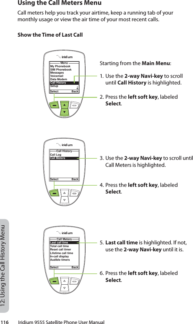 116         Iridium 9555 Satellite Phone User Manual12: Using the Call History MenuUsing the Call Meters MenuCall meters help you track your airtime, keep a running tab of your monthly usage or view the air time of your most recent calls.Show the Time of Last CallStarting from the Main Menu:1. Use the 2-way Navi-key to scroll until Call History is highlighted.2. Press the left soft key, labeled Select.3. Use the 2-way Navi-key to scroll until Call Meters is highlighted.4. Press the left soft key, labeled Select.5. Last call time is highlighted. If not, use the 2-way Navi-key until it is.6. Press the left soft key, labeled Select.MenuSelect BackMy PhonebookSIM PhonebookMessagesVoicemailData ModemCall HistorySetupCall LogCall MetersCall HistorySelect BackLast call timeTotal call timeReset call timerLifetime call timeIn-call displayAudible timersCall MetersSelect Back