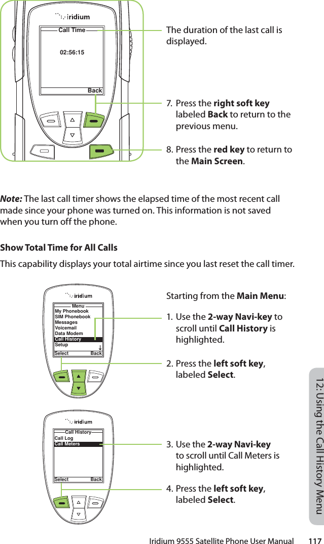 Iridium 9555 Satellite Phone User Manual        11712: Using the Call History MenuThe duration of the last call is displayed.7. Press the right soft key labeled Back to return to the previous menu.8. Press the red key to return to the Main Screen.02:56:15Call TimeBackNote: The last call timer shows the elapsed time of the most recent call made since your phone was turned on. This information is not saved when you turn off the phone.Show Total Time for All CallsThis capability displays your total airtime since you last reset the call timer.Starting from the Main Menu:1. Use the 2-way Navi-key to scroll until Call History is highlighted.2. Press the left soft key, labeled Select.3. Use the 2-way Navi-key to scroll until Call Meters is highlighted.4. Press the left soft key, labeled Select.MenuSelect BackMy PhonebookSIM PhonebookMessagesVoicemailData ModemCall HistorySetupCall LogCall MetersCall HistorySelect Back