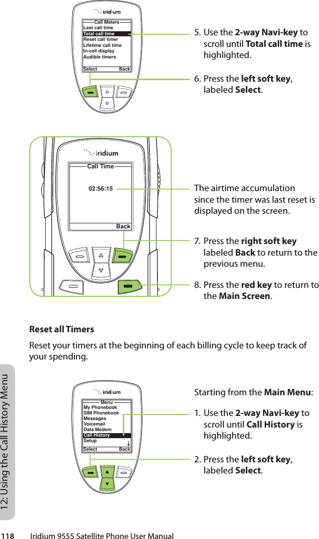 118         Iridium 9555 Satellite Phone User Manual12: Using the Call History Menu5. Use the 2-way Navi-key to scroll until Total call time is highlighted.6. Press the left soft key, labeled Select.The airtime accumulation since the timer was last reset is displayed on the screen.7. Press the right soft key labeled Back to return to the previous menu.8. Press the red key to return to the Main Screen.02:56:15Call TimeBackLast call timeTotal call timeReset call timerLifetime call timeIn-call displayAudible timersCall MetersSelect BackReset all TimersReset your timers at the beginning of each billing cycle to keep track of your spending.Starting from the Main Menu:1. Use the 2-way Navi-key to scroll until Call History is highlighted.2. Press the left soft key, labeled Select.MenuSelect BackMy PhonebookSIM PhonebookMessagesVoicemailData ModemCall HistorySetup