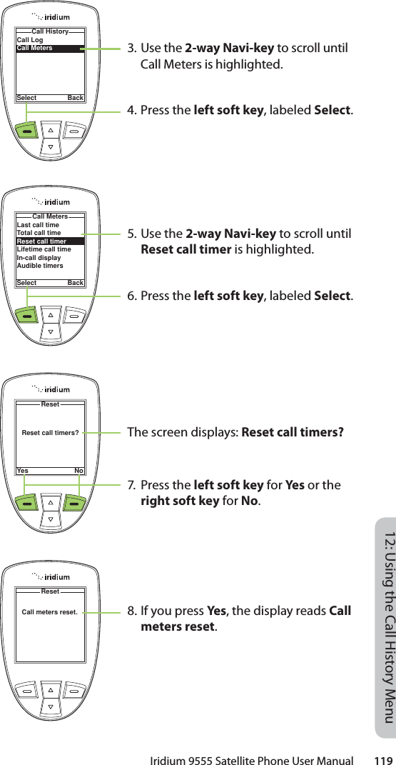 Iridium 9555 Satellite Phone User Manual        11912: Using the Call History MenuCall LogCall MetersCall HistorySelect Back3. Use the 2-way Navi-key to scroll until Call Meters is highlighted.4. Press the left soft key, labeled Select.5. Use the 2-way Navi-key to scroll until Reset call timer is highlighted.6. Press the left soft key, labeled Select.The screen displays: Reset call timers?7. Press the left soft key for Ye s or the right soft key for No.8. If you press Ye s, the display reads Call meters reset.Reset call timers?ResetYes NoLast call timeTotal call timeReset call timerLifetime call timeIn-call displayAudible timersCall MetersSelect BackCall meters reset.Reset