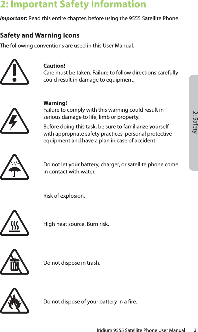 2: SafetyIridium 9555 Satellite Phone User Manual        32: Important Safety InformationImportant: Read this entire chapter, before using the 9555 Satellite Phone.Safety and Warning IconsThe following conventions are used in this User Manual.Caution!Care must be taken. Failure to follow directions carefully could result in damage to equipment.Warning!Failure to comply with this warning could result in serious damage to life, limb or property.Before doing this task, be sure to familiarize yourself with appropriate safety practices, personal protective equipment and have a plan in case of accident.Do not let your battery, charger, or satellite phone come in contact with water.Risk of explosion.High heat source. Burn risk.Do not dispose in trash.Do not dispose of your battery in a  re.