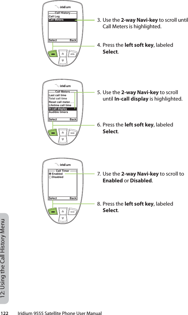 122         Iridium 9555 Satellite Phone User Manual12: Using the Call History Menu3. Use the 2-way Navi-key to scroll until Call Meters is highlighted.4. Press the left soft key, labeled Select.5. Use the 2-way Navi-key to scroll until In-call display is highlighted.6. Press the left soft key, labeled Select.7. Use the 2-way Navi-key to scroll to Enabled or Disabled.8. Press the left soft key, labeled Select.Call LogCall MetersCall HistorySelect BackLast call timeTotal call timeReset call meter. . .Lifetime call timeIn-call displayAudible timersCall MetersSelect BackEnabledDisabledCall TimerSelect Back