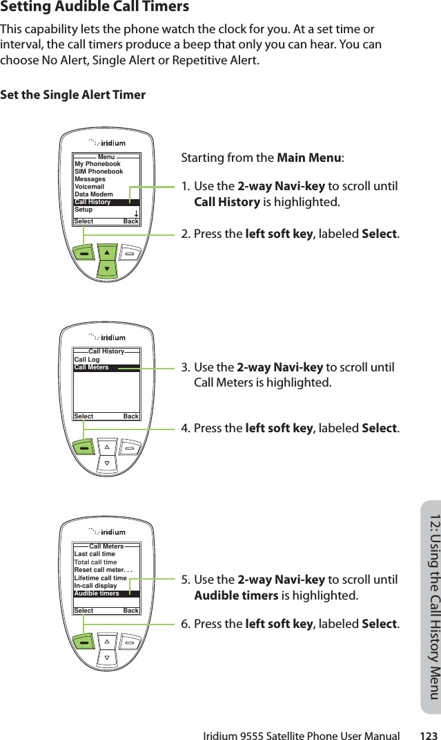 Iridium 9555 Satellite Phone User Manual        12312: Using the Call History MenuSetting Audible Call TimersThis capability lets the phone watch the clock for you. At a set time or interval, the call timers produce a beep that only you can hear. You can choose No Alert, Single Alert or Repetitive Alert.Set the Single Alert TimerStarting from the Main Menu:1. Use the 2-way Navi-key to scroll until Call History is highlighted.2. Press the left soft key, labeled Select.3. Use the 2-way Navi-key to scroll until Call Meters is highlighted.4. Press the left soft key, labeled Select.5. Use the 2-way Navi-key to scroll until Audible timers is highlighted.6. Press the left soft key, labeled Select.MenuSelect BackMy PhonebookSIM PhonebookMessagesVoicemailData ModemCall HistorySetupCall LogCall MetersCall HistorySelect BackLast call timeTotal call timeReset call meter. . .Lifetime call timeIn-call displayAudible timersCall MetersSelect Back