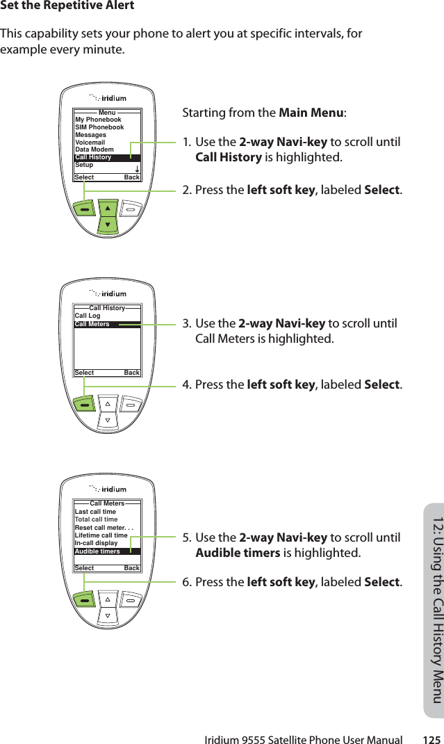 Iridium 9555 Satellite Phone User Manual        12512: Using the Call History MenuSet the Repetitive AlertThis capability sets your phone to alert you at specific intervals, for example every minute.Starting from the Main Menu:1. Use the 2-way Navi-key to scroll until Call History is highlighted.2. Press the left soft key, labeled Select.3. Use the 2-way Navi-key to scroll until Call Meters is highlighted.4. Press the left soft key, labeled Select.5. Use the 2-way Navi-key to scroll until Audible timers is highlighted.6. Press the left soft key, labeled Select.MenuSelect BackMy PhonebookSIM PhonebookMessagesVoicemailData ModemCall HistorySetupCall LogCall MetersCall HistorySelect BackLast call timeTotal call timeReset call meter. . .Lifetime call timeIn-call displayAudible timersCall MetersSelect Back