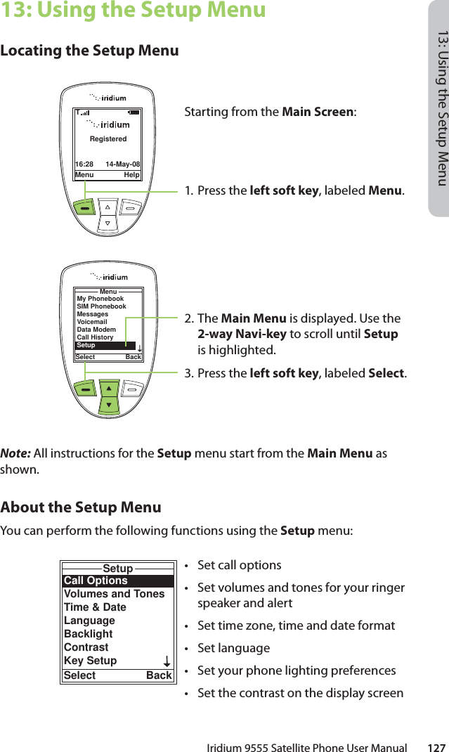 Iridium 9555 Satellite Phone User Manual        12713: Using the Setup Menu13: Using the Setup MenuLocating the Setup MenuNote: All instructions for the Setup menu start from the Main Menu as shown.About the Setup MenuYou can perform the following functions using the Setup menu:Menu Help16:28 14-May-08RegisteredTStarting from the Main Screen:1. Press the left soft key, labeled Menu.2. The Main Menu is displayed. Use the 2-way Navi-key to scroll until Setup is highlighted.3.  Press the left soft key, labeled Select.MenuSelect BackMy PhonebookSIM PhonebookMessagesVoicemailData ModemCall HistorySetupCall OptionsVolumes and TonesTime &amp; DateLanguageBacklightContrastKey SetupSetupSelect Back•  Set call options•  Set volumes and tones for your ringer speaker and alert•  Set time zone, time and date format• Set language•  Set your phone lighting preferences•  Set the contrast on the display screen