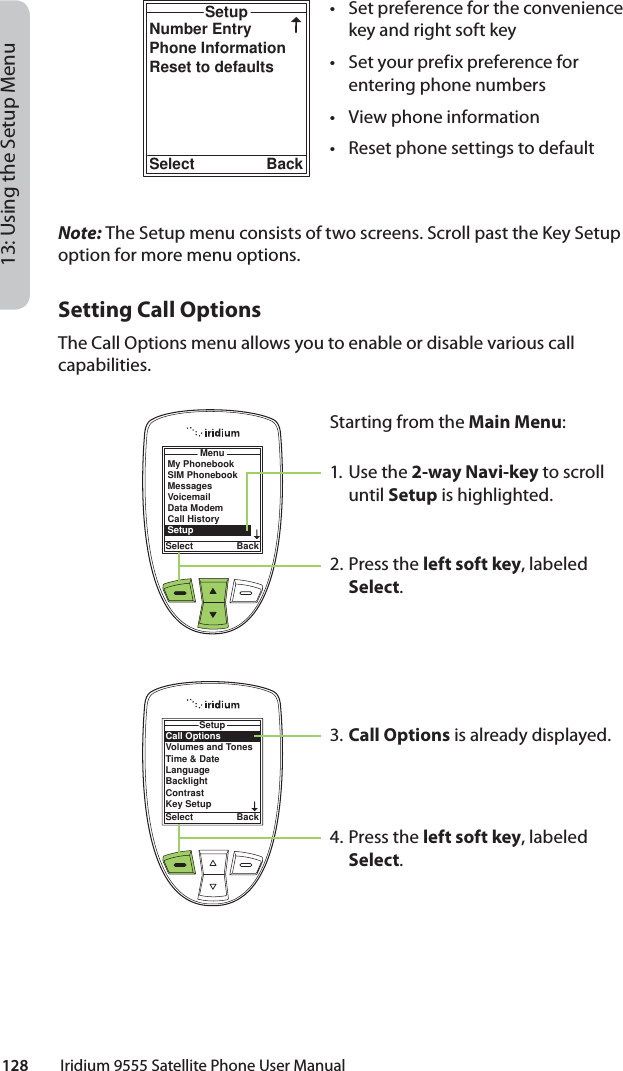 128         Iridium 9555 Satellite Phone User Manual13: Using the Setup MenuNumber EntryPhone InformationReset to defaultsSetupSelect Back•  Set preference for the convenience key and right soft key•  Set your prefix preference for entering phone numbers•  View phone information•  Reset phone settings to defaultMenuSelect BackMy PhonebookSIM PhonebookMessagesVoicemailData ModemCall HistorySetupCall OptionsVolumes and TonesTime &amp; DateLanguageBacklightContrastKey SetupSetupSelect BackNote: The Setup menu consists of two screens. Scroll past the Key Setup option for more menu options.Setting Call OptionsThe Call Options menu allows you to enable or disable various call capabilities.Starting from the Main Menu:1. Use the 2-way Navi-key to scroll until Setup is highlighted.2.  Press the left soft key, labeled Select.3. Call Options is already displayed.4.  Press the left soft key, labeled Select.