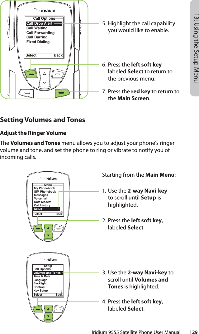 Iridium 9555 Satellite Phone User Manual        12913: Using the Setup Menu5. Highlight the call capability you would like to enable.6. Press the left soft key labeled Select to return to the previous menu.7. Press the red key to return to the Main Screen.Call Drop AlertCall WaitingCall ForwardingCall BarringFixed DialingCall OptionsSelect BackMenuSelect BackMy PhonebookSIM PhonebookMessagesVoicemailData ModemCall HistorySetupCall OptionsVolumes and TonesTime &amp; DateLanguageBacklightContrastKey SetupSetupSelect BackSetting Volumes and TonesAdjust the Ringer VolumeThe Volumes and Tones menu allows you to adjust your phone’s ringer volume and tone, and set the phone to ring or vibrate to notify you of incoming calls.Starting from the Main Menu:1. Use the 2-way Navi-key to scroll until Setup is highlighted.2.  Press the left soft key, labeled Select.3. Use the 2-way Navi-key to scroll until Volumes and Tones is highlighted.4.  Press the left soft key, labeled Select.