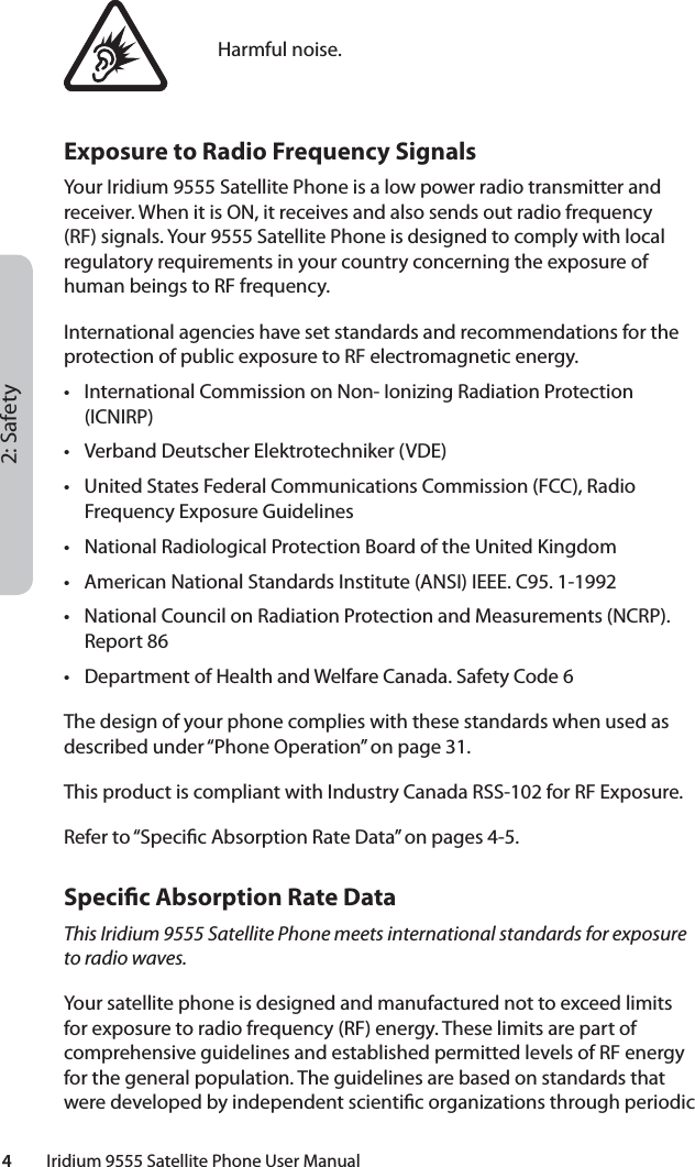 2: Safety4         Iridium 9555 Satellite Phone User ManualHarmful noise.Exposure to Radio Frequency SignalsYour Iridium 9555 Satellite Phone is a low power radio transmitter and receiver. When it is ON, it receives and also sends out radio frequency (RF) signals. Your 9555 Satellite Phone is designed to comply with local regulatory requirements in your country concerning the exposure of human beings to RF frequency.International agencies have set standards and recommendations for the protection of public exposure to RF electromagnetic energy.•  International Commission on Non- Ionizing Radiation Protection (ICNIRP)•  Verband Deutscher Elektrotechniker (VDE)•  United States Federal Communications Commission (FCC), Radio Frequency Exposure Guidelines•  National Radiological Protection Board of the United Kingdom•  American National Standards Institute (ANSI) IEEE. C95. 1-1992•  National Council on Radiation Protection and Measurements (NCRP). Report 86•  Department of Health and Welfare Canada. Safety Code 6The design of your phone complies with these standards when used as described under “Phone Operation” on page 31.This product is compliant with Industry Canada RSS-102 for RF Exposure.Refer to “Speci c Absorption Rate Data” on pages 4-5.Speci c Absorption Rate DataThis Iridium 9555 Satellite Phone meets international standards for exposure to radio waves.Your satellite phone is designed and manufactured not to exceed limits for exposure to radio frequency (RF) energy. These limits are part of comprehensive guidelines and established permitted levels of RF energy for the general population. The guidelines are based on standards that were developed by independent scienti c organizations through periodic 