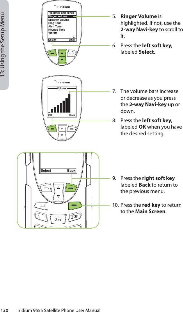 130         Iridium 9555 Satellite Phone User Manual13: Using the Setup Menu5.  Ringer Volume is highlighted. If not, use the 2-way Navi-key to scroll to it.6. Press the left soft key, labeled Select.7.  The volume bars increase or decrease as you press the 2-way Navi-key up or down.8. Press the left soft key, labeled OK when you have the desired setting.9. Press the right soft key labeled Back to return to the previous menu.10. Press the red key to return to the Main Screen.Select Back12 ABC 3 DEF46MNORinger VolumeSpeaker VolumeRing ToneAlert ToneKeypad ToneVibrateVolumes and TonesSelect BackVolumeOK Back