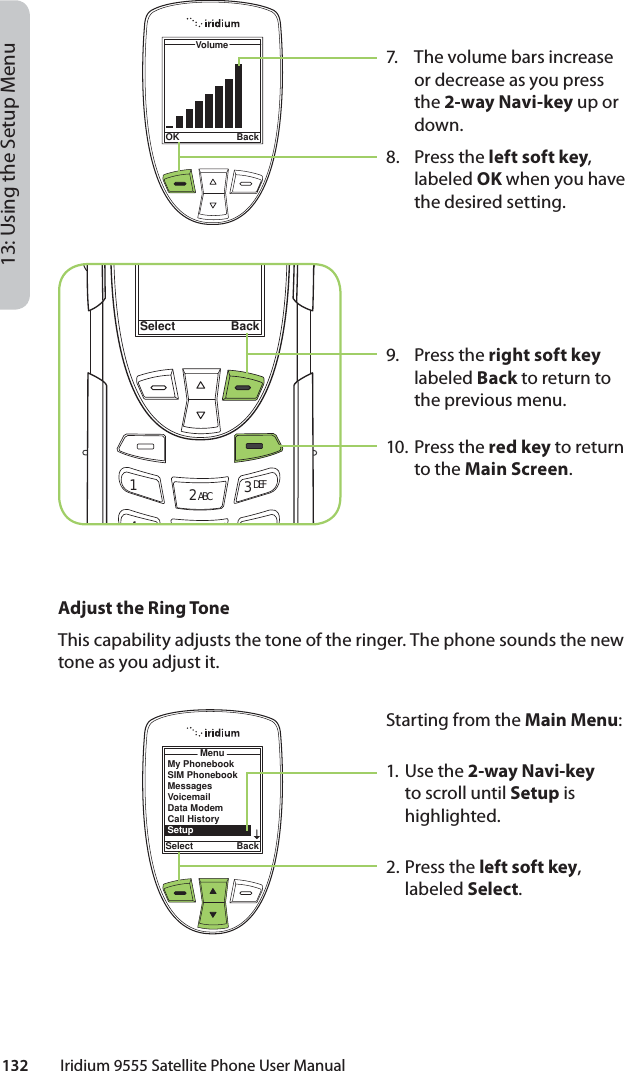 132         Iridium 9555 Satellite Phone User Manual13: Using the Setup Menu7.  The volume bars increase or decrease as you press the 2-way Navi-key up or down.8. Press the left soft key, labeled OK when you have the desired setting.9. Press the right soft key labeled Back to return to the previous menu.10. Press the red key to return to the Main Screen.Select Back12 ABC 3 DEF46MNOVolumeOK BackMenuSelect BackMy PhonebookSIM PhonebookMessagesVoicemailData ModemCall HistorySetupAdjust the Ring ToneThis capability adjusts the tone of the ringer. The phone sounds the new tone as you adjust it.Starting from the Main Menu:1. Use the 2-way Navi-key to scroll until Setup is highlighted.2.  Press the left soft key, labeled Select.