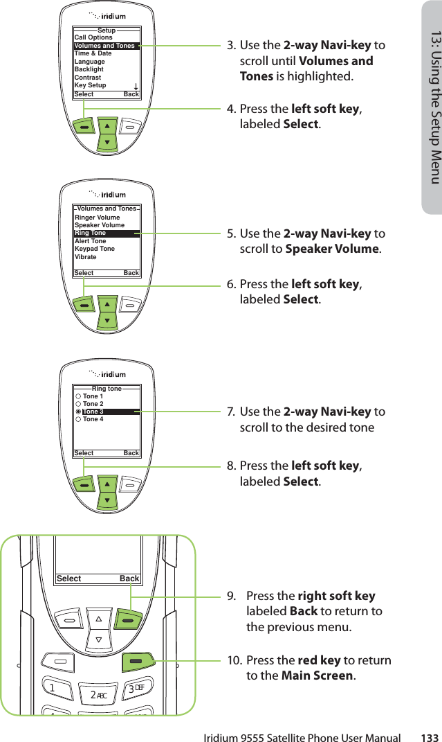 Iridium 9555 Satellite Phone User Manual        13313: Using the Setup Menu3. Use the 2-way Navi-key to scroll until Volumes and Tones is highlighted.4.  Press the left soft key, labeled Select.5. Use the 2-way Navi-key to scroll to Speaker Volume.6.  Press the left soft key, labeled Select.7. Use the 2-way Navi-key to scroll to the desired tone8.  Press the left soft key, labeled Select.9. Press the right soft key labeled Back to return to the previous menu.10. Press the red key to return to the Main Screen.Call OptionsVolumes and TonesTime &amp; DateLanguageBacklightContrastKey SetupSetupSelect BackRinger VolumeSpeaker VolumeRing ToneAlert ToneKeypad ToneVibrateVolumes and TonesSelect BackSelect Back12 ABC 3 DEF46MNOTone 1Tone 2Tone 3Tone 4Ring toneSelect Back