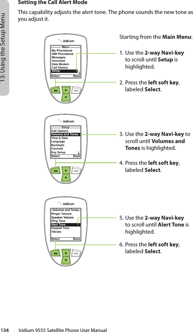 134         Iridium 9555 Satellite Phone User Manual13: Using the Setup MenuMenuSelect BackMy PhonebookSIM PhonebookMessagesVoicemailData ModemCall HistorySetupCall OptionsVolumes and TonesTime &amp; DateLanguageBacklightContrastKey SetupSetupSelect BackSetting the Call Alert ModeThis capability adjusts the alert tone. The phone sounds the new tone as you adjust it.Starting from the Main Menu:1. Use the 2-way Navi-key to scroll until Setup is highlighted.2.  Press the left soft key, labeled Select.3. Use the 2-way Navi-key to scroll until Volumes and Tones is highlighted.4.  Press the left soft key, labeled Select.5. Use the 2-way Navi-key to scroll until Alert Tone is highlighted.6.  Press the left soft key, labeled Select.Ringer VolumeSpeaker VolumeRing ToneAlert ToneKeypad ToneVibrateVolumes and TonesSelect Back