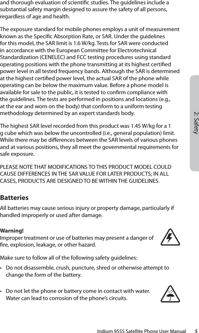 2: SafetyIridium 9555 Satellite Phone User Manual        5and thorough evaluation of scienti c studies. The guidelines include a substantial safety margin designed to assure the safety of all persons, regardless of age and health. The exposure standard for mobile phones employs a unit of measurement known as the Speci c Absorption Rate, or SAR. Under the guidelines for this model, the SAR limit is 1.6 W/kg. Tests for SAR were conducted in accordance with the European Committee for Electrotechnical Standardization (CENELEC) and FCC testing procedures using standard operating positions with the phone transmitting at its highest certi ed power level in all tested frequency bands. Although the SAR is determined at the highest certi ed power level, the actual SAR of the phone while operating can be below the maximum value. Before a phone model is available for sale to the public, it is tested to con rm compliance with the guidelines. The tests are performed in positions and locations (e.g., at the ear and worn on the body) that conform to a uniform testing methodology determined by an expert standards body. The highest SAR level recorded from this product was 1.45 W/kg for a 1 g cube which was below the uncontrolled (i.e., general population) limit. While there may be di erences between the SAR levels of various phones and at various positions, they all meet the governmental requirements for safe exposure.PLEASE NOTE THAT MODIFICATIONS TO THIS PRODUCT MODEL COULD CAUSE DIFFERENCES IN THE SAR VALUE FOR LATER PRODUCTS; IN ALL CASES, PRODUCTS ARE DESIGNED TO BE WITHIN THE GUIDELINES.BatteriesAll batteries may cause serious injury or property damage, particularly if handled improperly or used after damage.Warning!Improper treatment or use of batteries may present a danger of  re, explosion, leakage, or other hazard.Make sure to follow all of the following safety guidelines:•  Do not disassemble, crush, puncture, shred or otherwise attempt to change the form of the battery.•  Do not let the phone or battery come in contact with water. Water can lead to corrosion of the phone’s circuits.