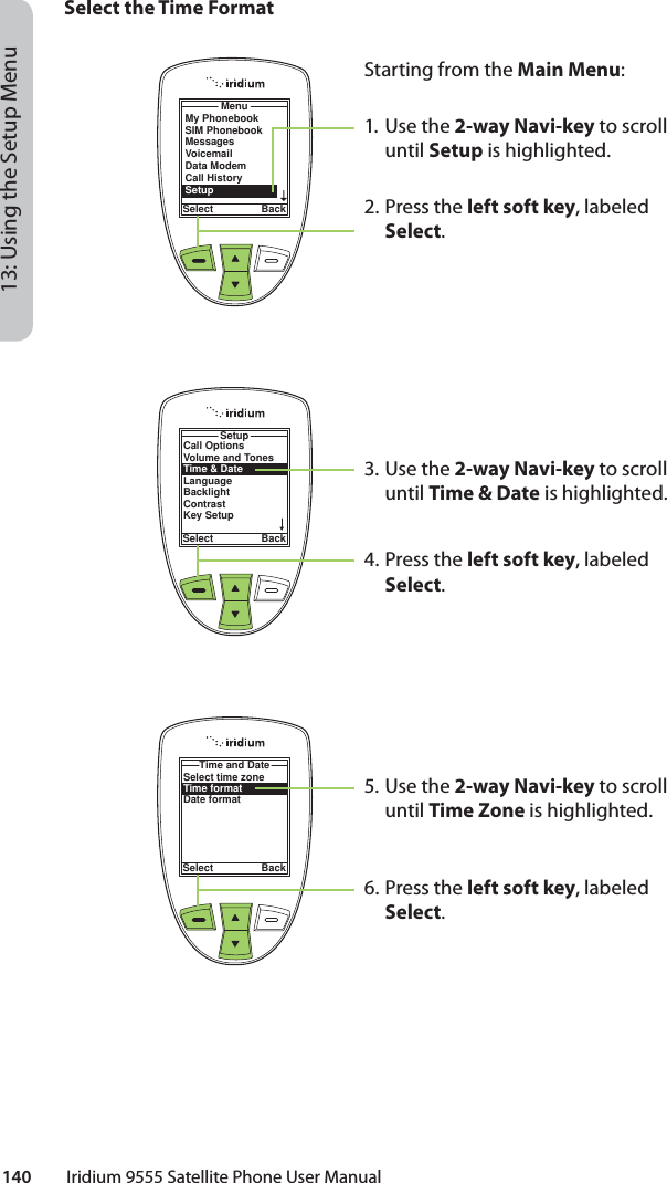 140         Iridium 9555 Satellite Phone User Manual13: Using the Setup MenuSelect the Time FormatMenuSelect BackMy PhonebookSIM PhonebookMessagesVoicemailData ModemCall HistorySetupStarting from the Main Menu:1. Use the 2-way Navi-key to scroll until Setup is highlighted.2.  Press the left soft key, labeled Select.3. Use the 2-way Navi-key to scroll until Time &amp; Date is highlighted.4.  Press the left soft key, labeled Select.5. Use the 2-way Navi-key to scroll until Time Zone is highlighted.6.  Press the left soft key, labeled Select.Call OptionsVolume and TonesTime &amp; DateLanguageBacklightContrastKey SetupSetupSelect BackSelect time zoneTime formatDate formatTime and DateSelect Back