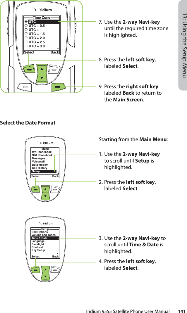 Iridium 9555 Satellite Phone User Manual        14113: Using the Setup MenuUTCUTC + 0.5UTC + 1UTC + 1.5UTC + 2.0UTC + 2.5UTC + 3.0Time ZoneSelect Back7. Use the 2-way Navi-key until the required time zone is highlighted.8.  Press the left soft key, labeled Select.9. Press the right soft key labeled Back to return to the Main Screen.Select the Date FormatMenuSelect BackMy PhonebookSIM PhonebookMessagesVoicemailData ModemCall HistorySetupStarting from the Main Menu:1. Use the 2-way Navi-key to scroll until Setup is highlighted.2.  Press the left soft key, labeled Select.3. Use the 2-way Navi-key to scroll until Time &amp; Date is highlighted.4.  Press the left soft key, labeled Select.Call OptionsVolume and TonesTime &amp; DateLanguageBacklightContrastKey SetupSetupSelect Back