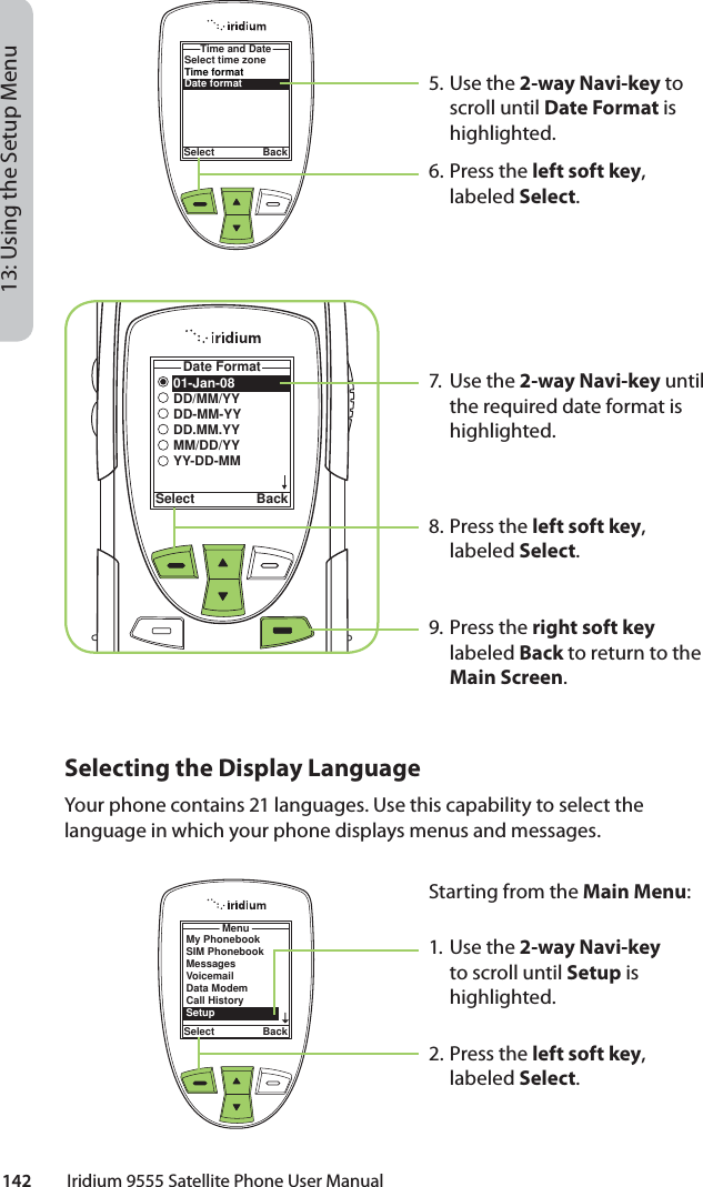 142         Iridium 9555 Satellite Phone User Manual13: Using the Setup Menu5. Use the 2-way Navi-key to scroll until Date Format is highlighted.6.  Press the left soft key, labeled Select.7. Use the 2-way Navi-key until the required date format is highlighted.8.  Press the left soft key, labeled Select.9. Press the right soft key labeled Back to return to the Main Screen.Select time zoneTime formatDate formatTime and DateSelect Back01-Jan-08DD/MM/YYDD-MM-YYDD.MM.YYMM/DD/YYYY-DD-MMDate FormatSelect BackSelecting the Display LanguageYour phone contains 21 languages. Use this capability to select the language in which your phone displays menus and messages.MenuSelect BackMy PhonebookSIM PhonebookMessagesVoicemailData ModemCall HistorySetupStarting from the Main Menu:1. Use the 2-way Navi-key to scroll until Setup is highlighted.2.  Press the left soft key, labeled Select.