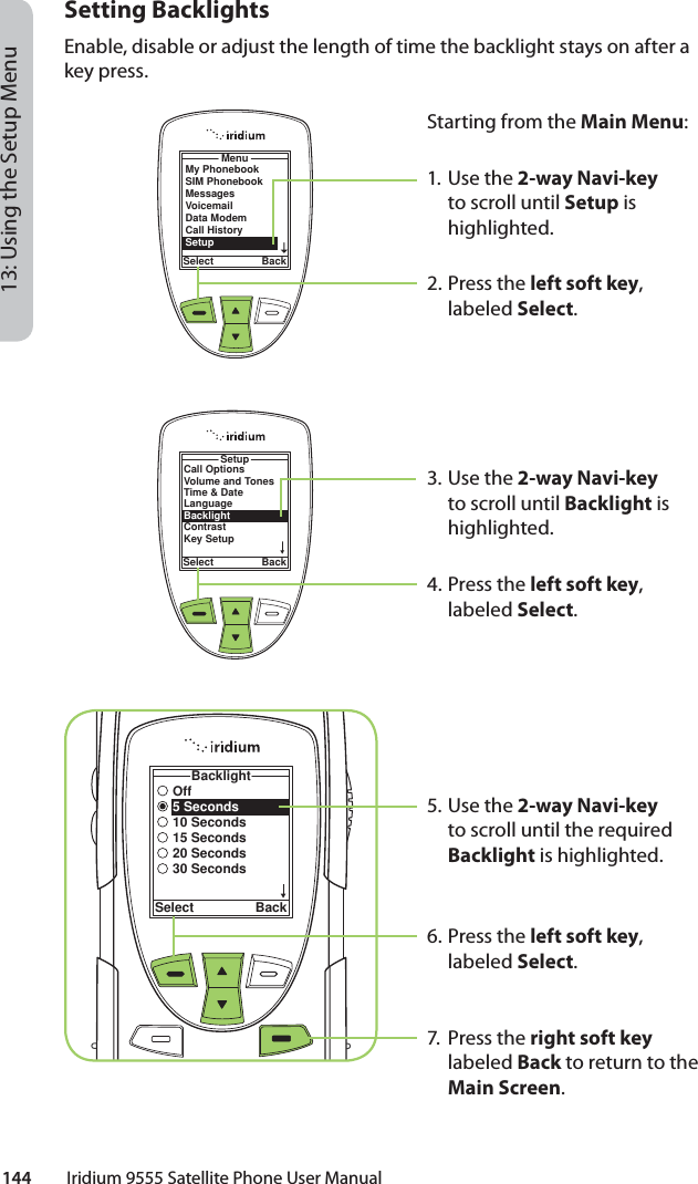 144         Iridium 9555 Satellite Phone User Manual13: Using the Setup MenuSetting BacklightsEnable, disable or adjust the length of time the backlight stays on after a key press.MenuSelect BackMy PhonebookSIM PhonebookMessagesVoicemailData ModemCall HistorySetupStarting from the Main Menu:1. Use the 2-way Navi-key to scroll until Setup is highlighted.2.  Press the left soft key, labeled Select.3. Use the 2-way Navi-key to scroll until Backlight is highlighted.4.  Press the left soft key, labeled Select.5. Use the 2-way Navi-key to scroll until the required Backlight is highlighted.6.  Press the left soft key, labeled Select.7. Press the right soft key labeled Back to return to the Main Screen.Call OptionsVolume and TonesTime &amp; DateLanguageBacklightContrastKey SetupSetupSelect BackOff5 Seconds10 Seconds15 Seconds20 Seconds30 SecondsBacklightSelect Back