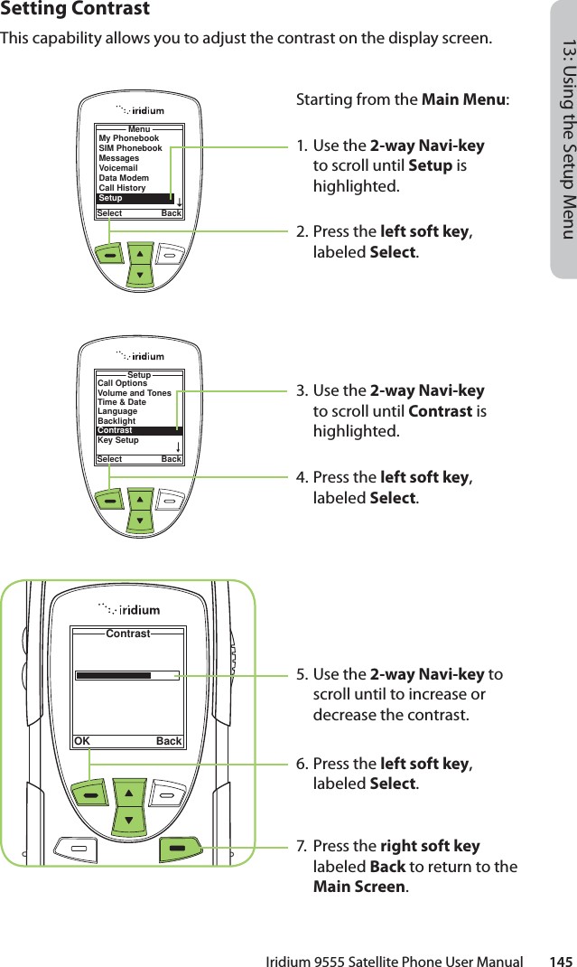 Iridium 9555 Satellite Phone User Manual        14513: Using the Setup MenuSetting ContrastThis capability allows you to adjust the contrast on the display screen.MenuSelect BackMy PhonebookSIM PhonebookMessagesVoicemailData ModemCall HistorySetupStarting from the Main Menu:1. Use the 2-way Navi-key to scroll until Setup is highlighted.2.  Press the left soft key, labeled Select.3. Use the 2-way Navi-key to scroll until Contrast is highlighted.4.  Press the left soft key, labeled Select.5. Use the 2-way Navi-key to scroll until to increase or decrease the contrast.6.  Press the left soft key, labeled Select.7. Press the right soft key labeled Back to return to the Main Screen.Call OptionsVolume and TonesTime &amp; DateLanguageBacklightContrastKey SetupSetupSelect BackContrastOK Back