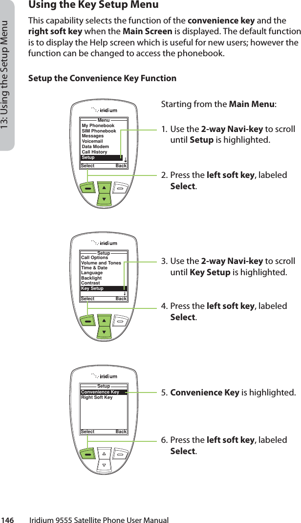 146         Iridium 9555 Satellite Phone User Manual13: Using the Setup MenuUsing the Key Setup MenuThis capability selects the function of the convenience key and the right soft key when the Main Screen is displayed. The default function is to display the Help screen which is useful for new users; however the function can be changed to access the phonebook.Setup the Convenience Key FunctionMenuSelect BackMy PhonebookSIM PhonebookMessagesVoicemailData ModemCall HistorySetupStarting from the Main Menu:1. Use the 2-way Navi-key to scroll until Setup is highlighted.2.  Press the left soft key, labeled Select.3. Use the 2-way Navi-key to scroll until Key Setup is highlighted.4.  Press the left soft key, labeled Select.5. Convenience Key is highlighted.6.  Press the left soft key, labeled Select.Call OptionsVolume and TonesTime &amp; DateLanguageBacklightContrastKey SetupSetupSelect BackConvenience KeyRight Soft KeySetupSelect Back