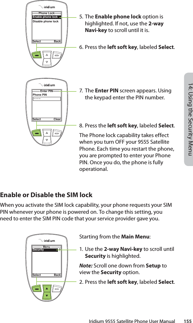 14: Using the Security MenuIridium 9555 Satellite Phone User Manual        1555. The Enable phone lock option is highlighted. If not, use the 2-way Navi-key to scroll until it is.6.  Press the left soft key, labeled Select.7. Th e Enter PIN screen appears. Using the keypad enter the PIN number.8.  Press the left soft key, labeled Select.The Phone lock capability takes effect when you turn OFF your 9555 Satellite Phone. Each time you restart the phone, you are prompted to enter your Phone PIN. Once you do, the phone is fully operational.Enable phone lockDisable phone lockPhone Lock Select BackPhone PINEnter PIN Select Clear* * * *Enable or Disable the SIM lockWhen you activate the SIM lock capability, your phone requests your SIM PIN whenever your phone is powered on. To change this setting, you need to enter the SIM PIN code that your service provider gave you.SecurityMenuSelect BackStarting from the Main Menu:1. Use the 2-way Navi-key to scroll until Security is highlighted.Note: Scroll one down from Setup to view the Security option.2.  Press the left soft key, labeled Select.