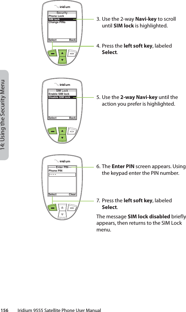 14: Using the Security Menu156         Iridium 9555 Satellite Phone User ManualPhone LockSIM lockChange PINsSecuritySelect BackEnable SIM lockDisable SIM lockSIM LockSelect BackPhone PINEnter PIN Select Clear* * * *3. Use the 2-way Navi-key to scroll until SIM lock is highlighted.4.  Press the left soft key, labeled Select.5. Use the 2-way Navi-key until the action you prefer is highlighted.6. The Enter PIN screen appears. Using the keypad enter the PIN number.7.  Press the left soft key, labeled Select.The message SIM lock disabled briefly appears, then returns to the SIM Lock menu.