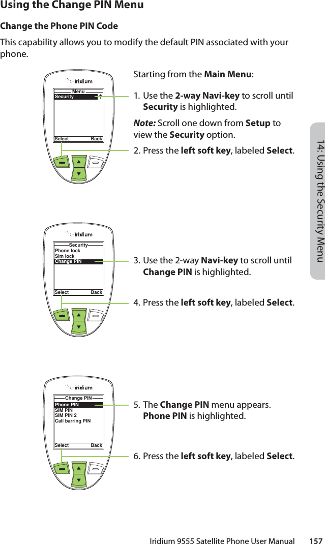 14: Using the Security MenuIridium 9555 Satellite Phone User Manual        157Using the Change PIN MenuChange the Phone PIN CodeThis capability allows you to modify the default PIN associated with your phone.SecurityMenuSelect BackStarting from the Main Menu:1. Use the 2-way Navi-key to scroll until Security is highlighted.Note: Scroll one down from Setup to view the Security option.2.  Press the left soft key, labeled Select.3. Use the 2-way Navi-key to scroll until Change PIN is highlighted.4.  Press the left soft key, labeled Select.5. The Change PIN menu appears. Phone PIN is highlighted.6.  Press the left soft key, labeled Select.Phone lockSim lockChange PINSecuritySelect BackPhone PINSIM PINSIM PIN 2Call barring PINChange PINSelect Back