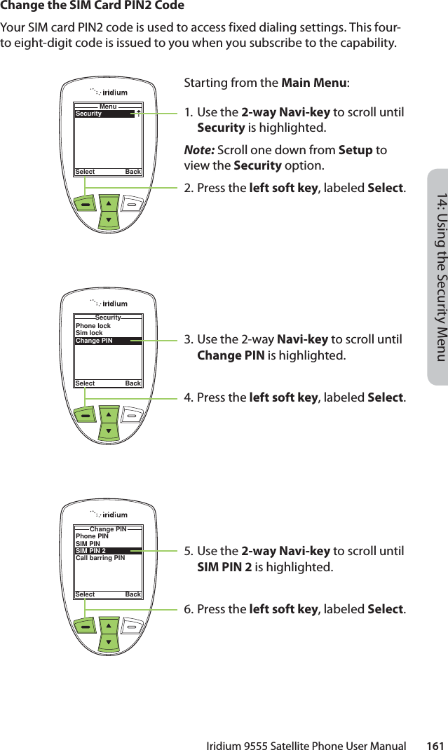 14: Using the Security MenuIridium 9555 Satellite Phone User Manual        161Change the SIM Card PIN2 CodeYour SIM card PIN2 code is used to access fixed dialing settings. This four-to eight-digit code is issued to you when you subscribe to the capability.SecurityMenuSelect BackStarting from the Main Menu:1. Use the 2-way Navi-key to scroll until Security is highlighted.Note: Scroll one down from Setup to view the Security option.2.  Press the left soft key, labeled Select.3. Use the 2-way Navi-key to scroll until Change PIN is highlighted.4.  Press the left soft key, labeled Select.5. Use the 2-way Navi-key to scroll until SIM PIN 2 is highlighted.6.  Press the left soft key, labeled Select.Phone lockSim lockChange PINSecuritySelect BackPhone PINSIM PINSIM PIN 2Call barring PINChange PINSelect Back