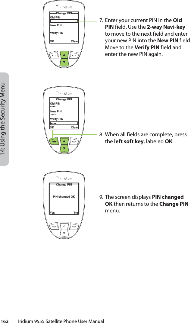 14: Using the Security Menu162         Iridium 9555 Satellite Phone User ManualOld PINChange PINOK ClearNew PINVerify PINOld PINChange PINOK ClearNew PINVerify PIN************PIN changed OKChange PINYes No7.  Enter your current PIN in the Old PIN field. Use the 2-way Navi-key to move to the next field and enter your new PIN into the New PIN field. Move to the Verify PIN field and enter the new PIN again.8. When all fields are complete, press the left soft key, labeled OK.9. The screen displays PIN changed OK then returns to the Change PIN menu.