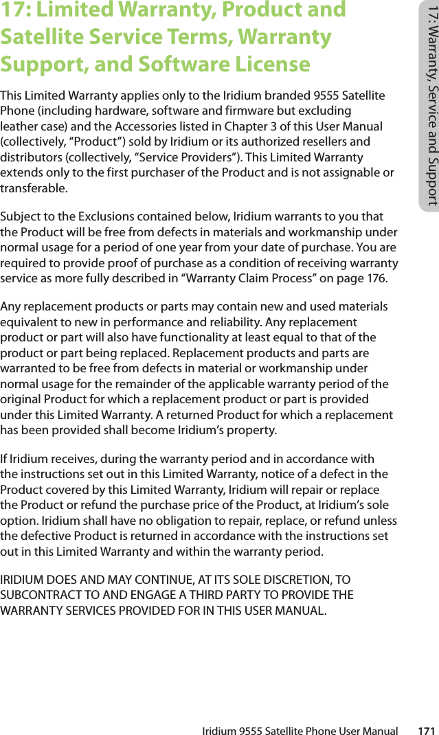 Iridium 9555 Satellite Phone User Manual        17117: Warranty, Service and Support17: Limited Warranty, Product and Satellite Service Terms, Warranty Support, and Software LicenseThis Limited Warranty applies only to the Iridium branded 9555 Satellite Phone (including hardware, software and firmware but excluding leather case) and the Accessories listed in Chapter 3 of this User Manual (collectively, “Product”) sold by Iridium or its authorized resellers and distributors (collectively, “Service Providers”). This Limited Warranty extends only to the first purchaser of the Product and is not assignable or transferable. Subject to the Exclusions contained below, Iridium warrants to you that the Product will be free from defects in materials and workmanship under normal usage for a period of one year from your date of purchase. You are required to provide proof of purchase as a condition of receiving warranty service as more fully described in “Warranty Claim Process” on page 176. Any replacement products or parts may contain new and used materials equivalent to new in performance and reliability. Any replacement product or part will also have functionality at least equal to that of the product or part being replaced. Replacement products and parts are warranted to be free from defects in material or workmanship under normal usage for the remainder of the applicable warranty period of the original Product for which a replacement product or part is provided under this Limited Warranty. A returned Product for which a replacement has been provided shall become Iridium’s property.If Iridium receives, during the warranty period and in accordance with the instructions set out in this Limited Warranty, notice of a defect in the Product covered by this Limited Warranty, Iridium will repair or replace the Product or refund the purchase price of the Product, at Iridium’s sole option. Iridium shall have no obligation to repair, replace, or refund unless the defective Product is returned in accordance with the instructions set out in this Limited Warranty and within the warranty period. IRIDIUM DOES AND MAY CONTINUE, AT ITS SOLE DISCRETION, TO SUBCONTRACT TO AND ENGAGE A THIRD PARTY TO PROVIDE THE WARRANTY SERVICES PROVIDED FOR IN THIS USER MANUAL.