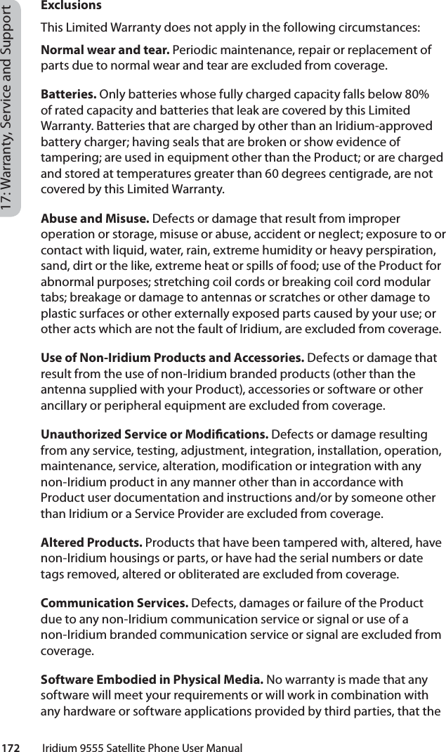 172         Iridium 9555 Satellite Phone User Manual17: Warranty, Service and SupportExclusionsThis Limited Warranty does not apply in the following circumstances:Normal wear and tear. Periodic maintenance, repair or replacement of parts due to normal wear and tear are excluded from coverage.Batteries. Only batteries whose fully charged capacity falls below 80% of rated capacity and batteries that leak are covered by this Limited Warranty. Batteries that are charged by other than an Iridium-approved battery charger; having seals that are broken or show evidence of tampering; are used in equipment other than the Product; or are charged and stored at temperatures greater than 60 degrees centigrade, are not covered by this Limited Warranty.Abuse and Misuse. Defects or damage that result from improper operation or storage, misuse or abuse, accident or neglect; exposure to or contact with liquid, water, rain, extreme humidity or heavy perspiration, sand, dirt or the like, extreme heat or spills of food; use of the Product for abnormal purposes; stretching coil cords or breaking coil cord modular tabs; breakage or damage to antennas or scratches or other damage to plastic surfaces or other externally exposed parts caused by your use; or other acts which are not the fault of Iridium, are excluded from coverage.Use of Non-Iridium Products and Accessories. Defects or damage that result from the use of non-Iridium branded products (other than the antenna supplied with your Product), accessories or software or other ancillary or peripheral equipment are excluded from coverage.Unauthorized Service or Modi cations. Defects or damage resulting from any service, testing, adjustment, integration, installation, operation, maintenance, service, alteration, modification or integration with any non-Iridium product in any manner other than in accordance with Product user documentation and instructions and/or by someone other than Iridium or a Service Provider are excluded from coverage.Altered Products. Products that have been tampered with, altered, have non-Iridium housings or parts, or have had the serial numbers or date tags removed, altered or obliterated are excluded from coverage. Communication Services. Defects, damages or failure of the Product due to any non-Iridium communication service or signal or use of a non-Iridium branded communication service or signal are excluded from coverage.Software Embodied in Physical Media. No warranty is made that any software will meet your requirements or will work in combination with any hardware or software applications provided by third parties, that the 