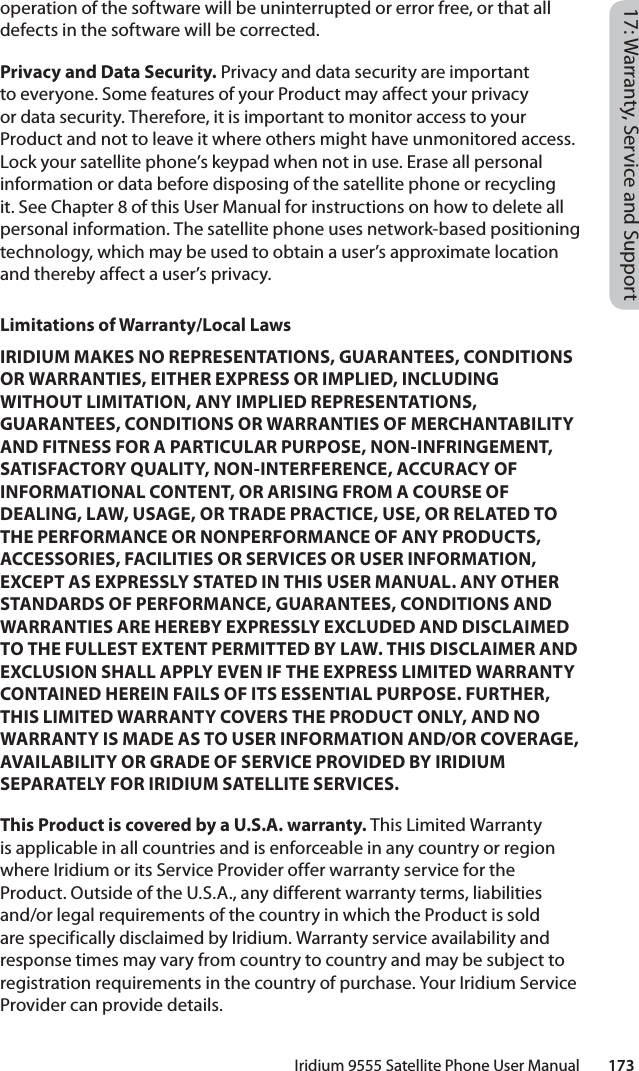 Iridium 9555 Satellite Phone User Manual        17317: Warranty, Service and Supportoperation of the software will be uninterrupted or error free, or that all defects in the software will be corrected. Privacy and Data Security. Privacy and data security are important to everyone. Some features of your Product may affect your privacy or data security. Therefore, it is important to monitor access to your Product and not to leave it where others might have unmonitored access. Lock your satellite phone’s keypad when not in use. Erase all personal information or data before disposing of the satellite phone or recycling it. See Chapter 8 of this User Manual for instructions on how to delete all personal information. The satellite phone uses network-based positioning technology, which may be used to obtain a user’s approximate location and thereby affect a user’s privacy. Limitations of Warranty/Local LawsIRIDIUM MAKES NO REPRESENTATIONS, GUARANTEES, CONDITIONS OR WARRANTIES, EITHER EXPRESS OR IMPLIED, INCLUDING WITHOUT LIMITATION, ANY IMPLIED REPRESENTATIONS, GUARANTEES, CONDITIONS OR WARRANTIES OF MERCHANTABILITY AND FITNESS FOR A PARTICULAR PURPOSE, NON-INFRINGEMENT, SATISFACTORY QUALITY, NON-INTERFERENCE, ACCURACY OF INFORMATIONAL CONTENT, OR ARISING FROM A COURSE OF DEALING, LAW, USAGE, OR TRADE PRACTICE, USE, OR RELATED TO THE PERFORMANCE OR NONPERFORMANCE OF ANY PRODUCTS, ACCESSORIES, FACILITIES OR SERVICES OR USER INFORMATION, EXCEPT AS EXPRESSLY STATED IN THIS USER MANUAL. ANY OTHER STANDARDS OF PERFORMANCE, GUARANTEES, CONDITIONS AND WARRANTIES ARE HEREBY EXPRESSLY EXCLUDED AND DISCLAIMED TO THE FULLEST EXTENT PERMITTED BY LAW. THIS DISCLAIMER AND EXCLUSION SHALL APPLY EVEN IF THE EXPRESS LIMITED WARRANTY CONTAINED HEREIN FAILS OF ITS ESSENTIAL PURPOSE. FURTHER, THIS LIMITED WARRANTY COVERS THE PRODUCT ONLY, AND NO WARRANTY IS MADE AS TO USER INFORMATION AND/OR COVERAGE, AVAILABILITY OR GRADE OF SERVICE PROVIDED BY IRIDIUM SEPARATELY FOR IRIDIUM SATELLITE SERVICES.This Product is covered by a U.S.A. warranty. This Limited Warranty is applicable in all countries and is enforceable in any country or region where Iridium or its Service Provider offer warranty service for the Product. Outside of the U.S.A., any different warranty terms, liabilities and/or legal requirements of the country in which the Product is sold are specifically disclaimed by Iridium. Warranty service availability and response times may vary from country to country and may be subject to registration requirements in the country of purchase. Your Iridium Service Provider can provide details.