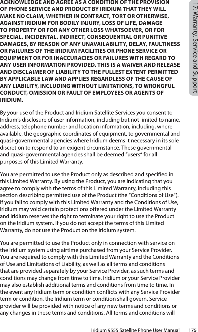 Iridium 9555 Satellite Phone User Manual        17517: Warranty, Service and SupportACKNOWLEDGE AND AGREE AS A CONDITION OF THE PROVISION OF PHONE SERVICE AND PRODUCT BY IRIDIUM THAT THEY WILL MAKE NO CLAIM, WHETHER IN CONTRACT, TORT OR OTHERWISE, AGAINST IRIDIUM FOR BODILY INJURY, LOSS OF LIFE, DAMAGE TO PROPERTY OR FOR ANY OTHER LOSS WHATSOEVER, OR FOR SPECIAL, INCIDENTAL, INDIRECT, CONSEQUENTIAL OR PUNITIVE DAMAGES, BY REASON OF ANY UNAVAILABILITY, DELAY, FAULTINESS OR FAILURES OF THE IRIDIUM FACILITIES OR PHONE SERVICE OR EQUIPMENT OR FOR INACCURACIES OR FAILURES WITH REGARD TO ANY USER INFORMATION PROVIDED. THIS IS A WAIVER AND RELEASE AND DISCLAIMER OF LIABILITY TO THE FULLEST EXTENT PERMITTED BY APPLICABLE LAW AND APPLIES REGARDLESS OF THE CAUSE OF ANY LIABILITY, INCLUDING WITHOUT LIMITATIONS, TO WRONGFUL CONDUCT, OMISSION OR FAULT OF EMPLOYEES OR AGENTS OF IRIDIUM.By your use of the Product and Iridium Satellite Services you consent to Iridium’s disclosure of user information, including but not limited to name, address, telephone number and location information, including, where available, the geographic coordinates of equipment, to governmental and quasi-governmental agencies where Iridium deems it necessary in its sole discretion to respond to an exigent circumstance. These governmental and quasi-governmental agencies shall be deemed “users” for all purposes of this Limited Warranty.You are permitted to use the Product only as described and specified in this Limited Warranty. By using the Product, you are indicating that you agree to comply with the terms of this Limited Warranty, including this section describing permitted use of the Product (the “Conditions of Use”). If you fail to comply with this Limited Warranty and the Conditions of Use, Iridium may void certain protections offered under the Limited Warranty and Iridium reserves the right to terminate your right to use the Product on the Iridium system. If you do not accept the terms of this Limited Warranty, do not use the Product on the Iridium system.You are permitted to use the Product only in connection with service on the Iridium system using airtime purchased from your Service Provider. You are required to comply with this Limited Warranty and the Conditions of Use and Limitations of Liability, as well as all terms and conditions that are provided separately by your Service Provider, as such terms and conditions may change from time to time. Iridium or your Service Provider may also establish additional terms and conditions from time to time. In the event any Iridium term or condition conflicts with any Service Provider term or condition, the Iridium term or condition shall govern. Service provider will be provided with notice of any new terms and conditions or any changes in these terms and conditions. All terms and conditions will 