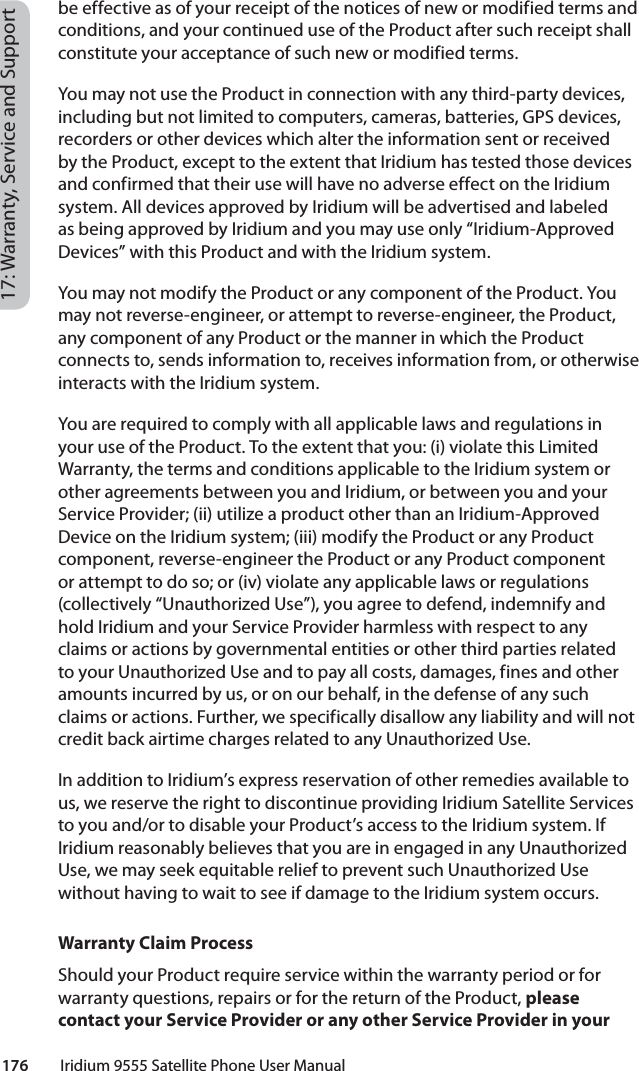 176         Iridium 9555 Satellite Phone User Manual17: Warranty, Service and Supportbe effective as of your receipt of the notices of new or modified terms and conditions, and your continued use of the Product after such receipt shall constitute your acceptance of such new or modified terms.You may not use the Product in connection with any third-party devices, including but not limited to computers, cameras, batteries, GPS devices, recorders or other devices which alter the information sent or received by the Product, except to the extent that Iridium has tested those devices and confirmed that their use will have no adverse effect on the Iridium system. All devices approved by Iridium will be advertised and labeled as being approved by Iridium and you may use only “Iridium-Approved Devices” with this Product and with the Iridium system. You may not modify the Product or any component of the Product. You may not reverse-engineer, or attempt to reverse-engineer, the Product, any component of any Product or the manner in which the Product connects to, sends information to, receives information from, or otherwise interacts with the Iridium system.You are required to comply with all applicable laws and regulations in your use of the Product. To the extent that you: (i) violate this Limited Warranty, the terms and conditions applicable to the Iridium system or other agreements between you and Iridium, or between you and your Service Provider; (ii) utilize a product other than an Iridium-Approved Device on the Iridium system; (iii) modify the Product or any Product component, reverse-engineer the Product or any Product component or attempt to do so; or (iv) violate any applicable laws or regulations (collectively “Unauthorized Use”), you agree to defend, indemnify and hold Iridium and your Service Provider harmless with respect to any claims or actions by governmental entities or other third parties related to your Unauthorized Use and to pay all costs, damages, fines and other amounts incurred by us, or on our behalf, in the defense of any such claims or actions. Further, we specifically disallow any liability and will not credit back airtime charges related to any Unauthorized Use. In addition to Iridium’s express reservation of other remedies available to us, we reserve the right to discontinue providing Iridium Satellite Services to you and/or to disable your Product’s access to the Iridium system. If Iridium reasonably believes that you are in engaged in any Unauthorized Use, we may seek equitable relief to prevent such Unauthorized Use without having to wait to see if damage to the Iridium system occurs.Warranty Claim ProcessShould your Product require service within the warranty period or for warranty questions, repairs or for the return of the Product, please contact your Service Provider or any other Service Provider in your 