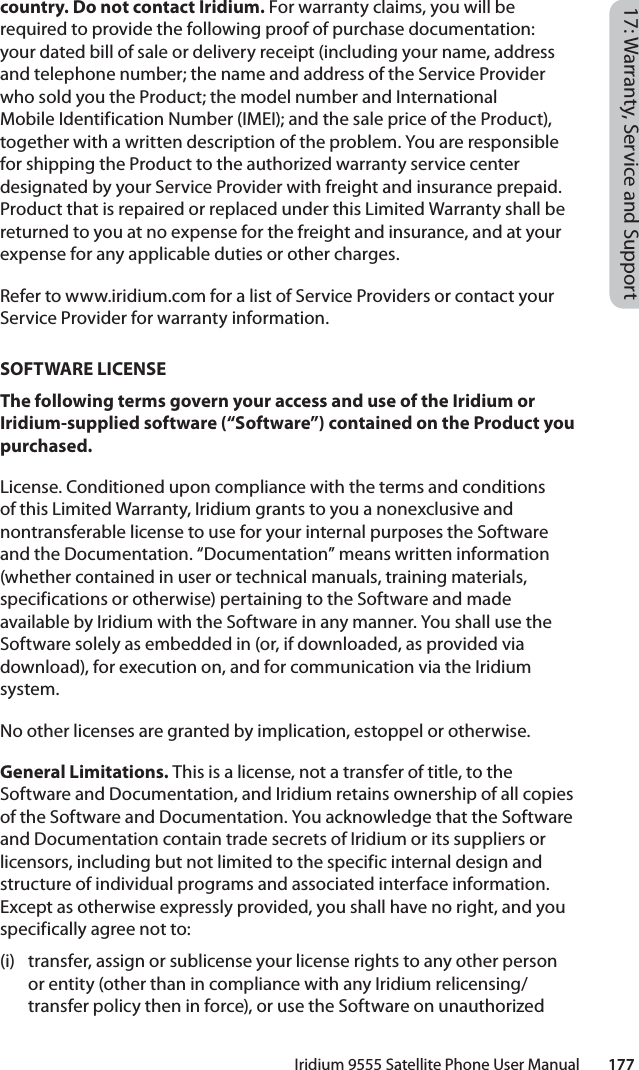 Iridium 9555 Satellite Phone User Manual        17717: Warranty, Service and Supportcountry. Do not contact Iridium. For warranty claims, you will be required to provide the following proof of purchase documentation: your dated bill of sale or delivery receipt (including your name, address and telephone number; the name and address of the Service Provider who sold you the Product; the model number and International Mobile Identification Number (IMEI); and the sale price of the Product), together with a written description of the problem. You are responsible for shipping the Product to the authorized warranty service center designated by your Service Provider with freight and insurance prepaid. Product that is repaired or replaced under this Limited Warranty shall be returned to you at no expense for the freight and insurance, and at your expense for any applicable duties or other charges. Refer to www.iridium.com for a list of Service Providers or contact your Service Provider for warranty information.SOFTWARE LICENSEThe following terms govern your access and use of the Iridium or Iridium-supplied software (“Software”) contained on the Product you purchased.License. Conditioned upon compliance with the terms and conditions of this Limited Warranty, Iridium grants to you a nonexclusive and nontransferable license to use for your internal purposes the Software and the Documentation. “Documentation” means written information (whether contained in user or technical manuals, training materials, specifications or otherwise) pertaining to the Software and made available by Iridium with the Software in any manner. You shall use the Software solely as embedded in (or, if downloaded, as provided via download), for execution on, and for communication via the Iridium system. No other licenses are granted by implication, estoppel or otherwise. General Limitations. This is a license, not a transfer of title, to the Software and Documentation, and Iridium retains ownership of all copies of the Software and Documentation. You acknowledge that the Software and Documentation contain trade secrets of Iridium or its suppliers or licensors, including but not limited to the specific internal design and structure of individual programs and associated interface information. Except as otherwise expressly provided, you shall have no right, and you specifically agree not to: (i)  transfer, assign or sublicense your license rights to any other person or entity (other than in compliance with any Iridium relicensing/transfer policy then in force), or use the Software on unauthorized 