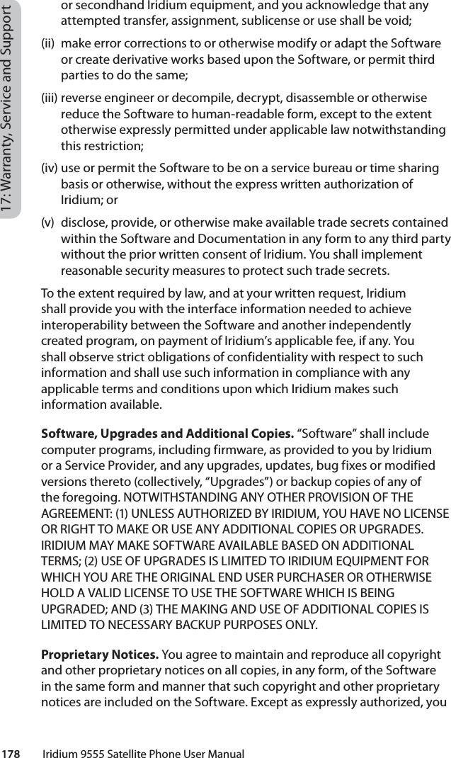 178         Iridium 9555 Satellite Phone User Manual17: Warranty, Service and Supportor secondhand Iridium equipment, and you acknowledge that any attempted transfer, assignment, sublicense or use shall be void; (ii)  make error corrections to or otherwise modify or adapt the Software or create derivative works based upon the Software, or permit third parties to do the same; (iii) reverse engineer or decompile, decrypt, disassemble or otherwise reduce the Software to human-readable form, except to the extent otherwise expressly permitted under applicable law notwithstanding this restriction; (iv) use or permit the Software to be on a service bureau or time sharing basis or otherwise, without the express written authorization of Iridium; or (v)  disclose, provide, or otherwise make available trade secrets contained within the Software and Documentation in any form to any third party without the prior written consent of Iridium. You shall implement reasonable security measures to protect such trade secrets. To the extent required by law, and at your written request, Iridium shall provide you with the interface information needed to achieve interoperability between the Software and another independently created program, on payment of Iridium’s applicable fee, if any. You shall observe strict obligations of confidentiality with respect to such information and shall use such information in compliance with any applicable terms and conditions upon which Iridium makes such information available. Software, Upgrades and Additional Copies. “Software” shall include computer programs, including firmware, as provided to you by Iridium or a Service Provider, and any upgrades, updates, bug fixes or modified versions thereto (collectively, “Upgrades”) or backup copies of any of the foregoing. NOTWITHSTANDING ANY OTHER PROVISION OF THE AGREEMENT: (1) UNLESS AUTHORIZED BY IRIDIUM, YOU HAVE NO LICENSE OR RIGHT TO MAKE OR USE ANY ADDITIONAL COPIES OR UPGRADES. IRIDIUM MAY MAKE SOFTWARE AVAILABLE BASED ON ADDITIONAL TERMS; (2) USE OF UPGRADES IS LIMITED TO IRIDIUM EQUIPMENT FOR WHICH YOU ARE THE ORIGINAL END USER PURCHASER OR OTHERWISE HOLD A VALID LICENSE TO USE THE SOFTWARE WHICH IS BEING UPGRADED; AND (3) THE MAKING AND USE OF ADDITIONAL COPIES IS LIMITED TO NECESSARY BACKUP PURPOSES ONLY. Proprietary Notices. You agree to maintain and reproduce all copyright and other proprietary notices on all copies, in any form, of the Software in the same form and manner that such copyright and other proprietary notices are included on the Software. Except as expressly authorized, you 