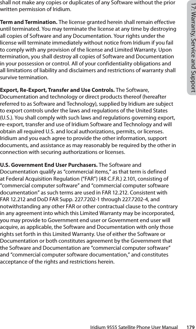 Iridium 9555 Satellite Phone User Manual        17917: Warranty, Service and Supportshall not make any copies or duplicates of any Software without the prior written permission of Iridium. Term and Termination. The license granted herein shall remain effective until terminated. You may terminate the license at any time by destroying all copies of Software and any Documentation. Your rights under the license will terminate immediately without notice from Iridium if you fail to comply with any provision of the license and Limited Warranty. Upon termination, you shall destroy all copies of Software and Documentation in your possession or control. All of your confidentiality obligations and all limitations of liability and disclaimers and restrictions of warranty shall survive termination. Export, Re-Export, Transfer and Use Controls. The Software, Documentation and technology or direct products thereof (hereafter referred to as Software and Technology), supplied by Iridium are subject to export controls under the laws and regulations of the United States (U.S.). You shall comply with such laws and regulations governing export, re-export, transfer and use of Iridium Software and Technology and will obtain all required U.S. and local authorizations, permits, or licenses. Iridium and you each agree to provide the other information, support documents, and assistance as may reasonably be required by the other in connection with securing authorizations or licenses. U.S. Government End User Purchasers. The Software and Documentation qualify as “commercial items,” as that term is defined at Federal Acquisition Regulation (“FAR”) (48 C.F.R.) 2.101, consisting of “commercial computer software” and “commercial computer software documentation” as such terms are used in FAR 12.212. Consistent with FAR 12.212 and DoD FAR Supp. 227.7202-1 through 227.7202-4, and notwithstanding any other FAR or other contractual clause to the contrary in any agreement into which this Limited Warranty may be incorporated, you may provide to Government end user or Government end user will acquire, as applicable, the Software and Documentation with only those rights set forth in this Limited Warranty. Use of either the Software or Documentation or both constitutes agreement by the Government that the Software and Documentation are “commercial computer software” and “commercial computer software documentation,” and constitutes acceptance of the rights and restrictions herein. 