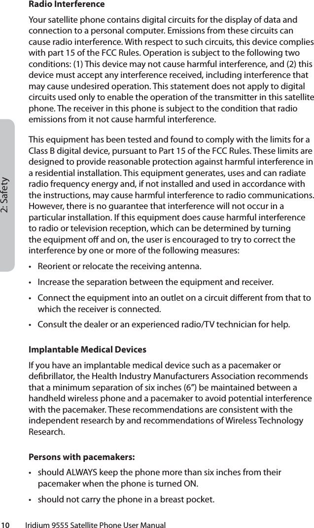 2: Safety10         Iridium 9555 Satellite Phone User ManualRadio InterferenceYour satellite phone contains digital circuits for the display of data and connection to a personal computer. Emissions from these circuits can cause radio interference. With respect to such circuits, this device complies with part 15 of the FCC Rules. Operation is subject to the following two conditions: (1) This device may not cause harmful interference, and (2) this device must accept any interference received, including interference that may cause undesired operation. This statement does not apply to digital circuits used only to enable the operation of the transmitter in this satellite phone. The receiver in this phone is subject to the condition that radio emissions from it not cause harmful interference.This equipment has been tested and found to comply with the limits for a Class B digital device, pursuant to Part 15 of the FCC Rules. These limits are designed to provide reasonable protection against harmful interference in a residential installation. This equipment generates, uses and can radiate radio frequency energy and, if not installed and used in accordance with the instructions, may cause harmful interference to radio communications. However, there is no guarantee that interference will not occur in a particular installation. If this equipment does cause harmful interference to radio or television reception, which can be determined by turning the equipment o  and on, the user is encouraged to try to correct the interference by one or more of the following measures:•  Reorient or relocate the receiving antenna.•  Increase the separation between the equipment and receiver.•  Connect the equipment into an outlet on a circuit di erent from that to which the receiver is connected.•  Consult the dealer or an experienced radio/TV technician for help.Implantable Medical DevicesIf you have an implantable medical device such as a pacemaker or de brillator, the Health Industry Manufacturers Association recommends that a minimum separation of six inches (6”) be maintained between a handheld wireless phone and a pacemaker to avoid potential interference with the pacemaker. These recommendations are consistent with the independent research by and recommendations of Wireless Technology Research.Persons with pacemakers:•  should ALWAYS keep the phone more than six inches from their pacemaker when the phone is turned ON.•  should not carry the phone in a breast pocket.