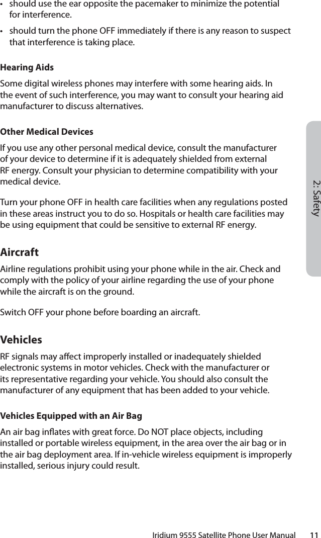 2: SafetyIridium 9555 Satellite Phone User Manual        11•  should use the ear opposite the pacemaker to minimize the potential for interference.•  should turn the phone OFF immediately if there is any reason to suspect that interference is taking place.Hearing AidsSome digital wireless phones may interfere with some hearing aids. In the event of such interference, you may want to consult your hearing aid manufacturer to discuss alternatives.Other Medical DevicesIf you use any other personal medical device, consult the manufacturer of your device to determine if it is adequately shielded from external RF energy. Consult your physician to determine compatibility with your medical device.Turn your phone OFF in health care facilities when any regulations posted in these areas instruct you to do so. Hospitals or health care facilities may be using equipment that could be sensitive to external RF energy.AircraftAirline regulations prohibit using your phone while in the air. Check and comply with the policy of your airline regarding the use of your phone while the aircraft is on the ground.Switch OFF your phone before boarding an aircraft.VehiclesRF signals may a ect improperly installed or inadequately shielded electronic systems in motor vehicles. Check with the manufacturer or its representative regarding your vehicle. You should also consult the manufacturer of any equipment that has been added to your vehicle.Vehicles Equipped with an Air BagAn air bag in ates with great force. Do NOT place objects, including installed or portable wireless equipment, in the area over the air bag or in the air bag deployment area. If in-vehicle wireless equipment is improperly installed, serious injury could result.